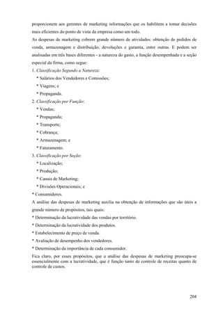 proporcionem aos gerentes de marketing informações que os habilitem a tomar decisões
mais eficientes do ponto de vista da empresa como um todo.
As despesas de marketing cobrem grande número de atividades: obtenção de pedidos de
venda, armazenagem e distribuição, devoluções e garantia, entre outras. E podem ser
analisadas em três bases diferentes - a natureza do gasto, a função desempenhada e a seção
especial da firma, como segue:
1. Classificação Segundo a Natureza:
  * Salários dos Vendedores e Comissões;
  * Viagens; e
  * Propaganda.
2. Classificação por Função:
  * Vendas;
  * Propaganda;
  * Transporte;
  * Cobrança;
  * Armazenagem; e
  * Faturamento.
3. Classificação por Seção:
  * Localização;
  * Produção;
  * Canais de Marketing;
  * Divisões Operacionais; e
* Consumidores.
A análise das despesas de marketing auxilia na obtenção de informações que são úteis a
grande número de propósitos, tais quais:
* Determinação da lucratividade das vendas por território.
* Determinação da lucratividade dos produtos.
* Estabelecimento de preço de venda.
* Avaliação de desempenho dos vendedores.
* Determinação da importância de cada consumidor.
Fica claro, por esses propósitos, que a análise das despesas de marketing preocupa-se
essencialmente com a lucratividade, que é função tanto de controle de receitas quanto de
controle de custos.




                                                                                      204
 