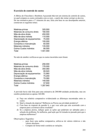 Exercício de controle de custos

A fábrica de Chocolates e Bombons Açucarada ltda tem um sistema de controle de custos,
no qual compara os custos estimados com os reais , a partir daí, tentar corrigir os desvios.
De sua estimativa para o 3° trimestre do ano, feita com base no seu desempenho anterior,
constavam os seguintes totais:


Matérias-primas               320.000
Materiais de consumo direto   180.000
Mão-de-obra direta            450.000
Mão-de-obra indireta          110.000
Depreciação de equipamentos    75.000
Energia elétrica              100.000
Consertos e manutenção         65.000
Materiais indiretos           135.000
Outros Custos indiretos        66.000
Total                       1.501.000


No mês de outubro verificou-se que os custos incorridos reais foram:


Matérias-primas               256.000
Materiais de consumo direto   176.000
Mão-de-obra direta            350.080
Mão-de-obra indireta           89.920
Depreciação de equipamentos    72.960
Energia elétrica               75.200
Consertos e manutenção         70.080
Materiais indiretos           140.000
Outros Custos indiretos        57.600
Total                       1.287.840


A previsão havia sido feita para uma estimativa de 200.000 unidades produzidas, mas em
outubro produziram-se apenas 160.000.

   a) Faça um relatório comparativo evidenciando as diferenças encontradas entre os
      custos.
   b) Qual a situação da empresa? Melhorou ou Piorou sua atividade produtiva?
   c) Com base na resposta da questão b, o que voce acha que esta ocorrendo com a
      empresa para a existencia desse resultado?
   d) Se a empresa piorou, indique quais as ações que poderiam ser adotadas para a
      solução do problema; Se melhorou, qual ação que foi tomada no passado para que a
      empresa melhorasse?

Observações e Sugestões:
         - para fazer uma análise comparativa, utilize-se de valores relativos e não
              valores absolutos.
         - Compare de forma total e unitária as variações.

                                                                                        205
 