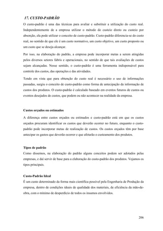 17. CUSTO-PADRÃO
O custo-padrão é uma das técnicas para avaliar e substituir a utilização do custo real.
Independentemente de a empresa utilizar o método do custeio direto ou custeio por
absorção, ela pode utilizar o conceito de custo-padrão. Custo-padrão diferencia-se do custo
real, no sentido de que ele é um custo normativo, um custo objetivo, um custo proposto ou
um custo que se deseja alcançar.

Por isso, na elaboração do padrão, a empresa pode incorporar metas a serem atingidas
pelos diversos setores fabris e operacionais, no sentido de que tais avaliações de custos
sejam alcançadas. Nesse sentido, o custo-padrão é uma ferramenta indispensável para
controle dos custos, das operações e das atividades.

Tendo em vista que para obtenção do custo real é necessário o uso de informações
passadas, surgiu o conceito de custo-padrão como forma de antecipação da informação de
custos dos produtos. O custo-padrão é calculado baseado em eventos futuros de custos ou
eventos desejados de custos, que podem ou não acontecer na realidade da empresa.



Custos orçados ou estimados

A diferença entre custos orçados ou estimados e custo-padrão está em que os custos
orçados procuram identificar os custos que deverão ocorrer no futuro, enquanto o custo-
padrão pode incorporar metas de realização de custos. Os custos orçados têm por base
antecipar os gastos que deverão ocorrer e que afetarão o custeamento dos produtos.


Tipos de padrão
Como dissemos, na elaboração do padrão alguns conceitos podem ser adotados pelas
empresas, e daí servir de base para a elaboração do custo-padrão dos produtos. Vejamos os
tipos principais.


Custo-Padrão Ideal
É um custo determinado da forma mais científica possível pela Engenharia de Produção da
empresa, dentro de condições ideais de qualidade dos materiais, de eficiência da mão-de-
obra, com o mínimo de desperdício de todos os insumos envolvidos.




                                                                                       206
 