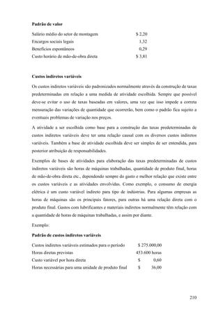 Padrão de valor

Salário médio do setor de montagem                      $ 2,20
Encargos sociais legais                                   1,32
Benefícios espontâneos                                    0,29
Custo horário de mão-de-obra direta                     $ 3,81



Custos indiretos variáveis

Os custos indiretos variáveis são padronizados normalmente através da construção de taxas
predeterminadas em relação a uma medida de atividade escolhida. Sempre que possível
deve-se evitar o uso de taxas baseadas em valores, uma vez que isso impede a correta
mensuração das variações de quantidade que ocorrerão, bem como o padrão fica sujeito a
eventuais problemas de variação nos preços.

A atividade a ser escolhida como base para a construção das taxas predeterminadas de
custos indiretos variáveis deve ter uma relação causal com os diversos custos indiretos
variáveis. Também a base de atividade escolhida deve ser simples de ser entendida, para
posterior atribuição de responsabilidades.

Exemplos de bases de atividades para elaboração das taxas predeterminadas de custos
indiretos variáveis são horas de máquinas trabalhadas, quantidade de produto final, horas
de mão-de-obra direta etc., dependendo sempre do gasto e melhor relação que existe entre
os custos variáveis e as atividades envolvidas. Como exemplo, o consumo de energia
elétrica é um custo variável indireto para tipo de indústrias. Para algumas empresas as
horas de máquinas são os principais fatores, para outras há uma relação direta com o
produto final. Gastos com lubrificantes e materiais indiretos normalmente têm relação com
a quantidade de horas de máquinas trabalhadas, e assim por diante.

Exemplo:

Padrão de custos indiretos variáveis

Custos indiretos variáveis estimados para o período       $ 275.000,00
Horas diretas previstas                                 453.600 horas
Custo variável por hora direta                            $          0,60
Horas necessárias para uma unidade de produto final       $      36,00




                                                                                     210
 