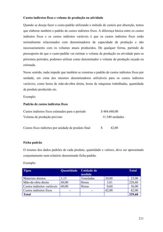 Custos indiretos fixos e volume de produção ou atividade

Quando se deseja fazer o custo-padrão utilizando o método de custeio por absorção, temos
que elaborar também o padrão de custos indiretos fixos. A diferença básica entre os custos
indiretos fixos e os custos indiretos variáveis é que os custos indiretos fixos estão
normalmente relacionados com denominadores de capacidade de produção e não
necessariamente com os volumes atuais produzidos. De qualquer forma, partindo do
pressuposto de que o custo-padrão vai estimar o volume de produção ou atividade para os
próximos períodos, podemos utilizar como denominador o volume de produção orçada ou
estimada.

Nesse sentido, nada impede que também se construa o padrão de custos indiretos fixos por
unidade, em cima dos mesmos denominadores utilizáveis para os custos indiretos
variáveis, como horas de mão-de-obra direta, horas de máquinas trabalhadas, quantidade
de produto produzido etc.

Exemplo:

Padrão de custos indiretos fixos

Custos indiretos fixos estimados para o período          $ 484.680,00
Volume de produção previsto                                   11.540 unidades


Custos fixos indiretos por unidade de produto final       $        42,00



Ficha padrão

O resumo dos dados padrões de cada produto, quantidade e valores, deve ser apresentado
conjuntamente num relatório denominado ficha-padrão.

Exemplo:

Tipos                        Quantidade    Unidade de          Custo unitário   Total
                                           medida
Materiais diretos            1,15          Toneladas           20,00             23,00
Mão-de-obra direta           60,00         Horas                3,81            228,60
Custos indiretos variáveis   60,00         Horas                0,60             36,00
Custos indiretos fixos               -            -            42,00             42,00
Total                                                                           329,60




                                                                                         211
 