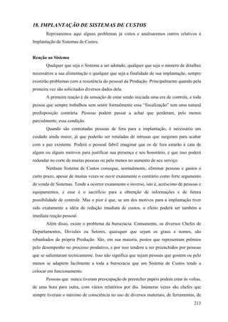 18. IMPLANTAÇÃO DE SISTEMAS DE CUSTOS
       Reprisaremos aqui alguns problemas já vistos e analisaremos outros relativos à
Implantação de Sistemas de Custos.


Reação ao Sistema
       Qualquer que seja o Sistema a ser adotado, qualquer que seja o número de detalhes
necessários a sua alimentação e qualquer que seja a finalidade de sua implantação, sempre
existirão problemas com a resistência do pessoal da Produção. Principalmente quando pela
primeira vez são solicitados diversos dados dela.
       A primeira reação é da sensação de estar sendo iniciada uma era de controle, e toda
pessoa que sempre trabalhou sem sentir formalmente essa “fiscalização” tem uma natural
predisposição contrária. Pessoas podem passar a achar que perderam, pelo menos
parcialmente, essa condição.
       Quando são contratadas pessoas de fora para a implantação, é necessário um
cuidado ainda maior, já que poderão ser rotuladas de intrusas que surgiram para acabar
com a paz existente. Poderá o pessoal fabril imaginar que os de fora estarão à cata de
algum ou alguns motivos para justificar sua presença e seu honorário, e que isso poderá
redundar no corte de muitas pessoas ou pelo menos no aumento de seu serviço.
       Nenhum Sistema de Custos consegue, normalmente, eliminar pessoas e gastos a
curto prazo, apesar de muitas vezes se ouvir exatamente o contrário como forte argumento
de venda de Sistemas. Tende a ocorrer exatamente o inverso, isto é, acréscimo de pessoas e
equipamentos, e esse é o sacrifício para a obtenção de informações e de futura
possibilidade de controle. Mas o pior é que, se um dos motivos para a implantação tiver
sido exatamente a idéia de redução imediata de custos, o efeito poderá ser também a
imediata reação pessoal.
       Além disso, existe o problema da burocracia. Comumente, os diversos Chefes de
Departamentos, Divisões ou Setores, quaisquer que sejam os graus e nomes, são
rebanhados da própria Produção. São, em sua maioria, postos que representam prêmios
pelo desempenho no processo produtivo, e por isso tendem a ser preenchidos por pessoas
que se salientaram tecnicamente. Isso não significa que sejam pessoas que gostem ou pelo
menos se adaptem facilmente a toda a burocracia que um Sistema de Custos tende a
colocar em funcionamento.
       Pessoas que nunca tiveram preocupação de preencher papéis podem estar às voltas,
de uma hora para outra, com vários relatórios por dia. Inúmeras vezes são chefes que
sempre tiveram o máximo de consciência no uso de diversos materiais, de ferramentas, de
                                                                                      213
 