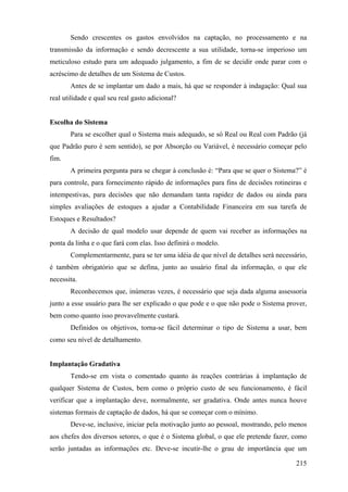 Sendo crescentes os gastos envolvidos na captação, no processamento e na
transmissão da informação e sendo decrescente a sua utilidade, torna-se imperioso um
meticuloso estudo para um adequado julgamento, a fim de se decidir onde parar com o
acréscimo de detalhes de um Sistema de Custos.
       Antes de se implantar um dado a mais, há que se responder à indagação: Qual sua
real utilidade e qual seu real gasto adicional?


Escolha do Sistema
       Para se escolher qual o Sistema mais adequado, se só Real ou Real com Padrão (já
que Padrão puro é sem sentido), se por Absorção ou Variável, é necessário começar pelo
fim.
       A primeira pergunta para se chegar à conclusão é: “Para que se quer o Sistema?” é
para controle, para fornecimento rápido de informações para fins de decisões rotineiras e
intempestivas, para decisões que não demandam tanta rapidez de dados ou ainda para
simples avaliações de estoques a ajudar a Contabilidade Financeira em sua tarefa de
Estoques e Resultados?
       A decisão de qual modelo usar depende de quem vai receber as informações na
ponta da linha e o que fará com elas. Isso definirá o modelo.
       Complementarmente, para se ter uma idéia de que nível de detalhes será necessário,
é também obrigatório que se defina, junto ao usuário final da informação, o que ele
necessita.
       Reconhecemos que, inúmeras vezes, é necessário que seja dada alguma assessoria
junto a esse usuário para lhe ser explicado o que pode e o que não pode o Sistema prover,
bem como quanto isso provavelmente custará.
       Definidos os objetivos, torna-se fácil determinar o tipo de Sistema a usar, bem
como seu nível de detalhamento.


Implantação Gradativa
       Tendo-se em vista o comentado quanto às reações contrárias à implantação de
qualquer Sistema de Custos, bem como o próprio custo de seu funcionamento, é fácil
verificar que a implantação deve, normalmente, ser gradativa. Onde antes nunca houve
sistemas formais de captação de dados, há que se começar com o mínimo.
       Deve-se, inclusive, iniciar pela motivação junto ao pessoal, mostrando, pelo menos
aos chefes dos diversos setores, o que é o Sistema global, o que ele pretende fazer, como
serão juntadas as informações etc. Deve-se incutir-lhe o grau de importância que um

                                                                                     215
 