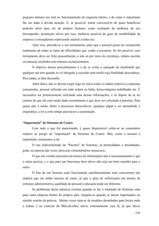pequeno número seu terá no funcionamento do esquema inteiro, e de como é importante
lhe ser dada a devida atenção. E, se possível, tentar convencê-lo de quais benefícios
poderão advir para ele do próprio Sistema, como avaliação da melhoria do seu
desempenho, premiação talvez por isso, melhoria possível do grau de rentabilidade da
empresa e conseqüentes repercussão salarial a todos etc.
         Após isso, procede-se a seu treinamento, para que o pessoal possa ser esclarecido
totalmente de todos os tipos de dificuldades que venha a encontrar. Se for possível, esse
treinamento deve ser feito pessoalmente, e não só por meio de circulares, ordens escritas
ou manuais recebidos sem maiores esclarecimentos.
         O objetivo desses procedimentos é o de se evitar a sensação de inutilidade que
qualquer um tem quando se vê obrigado a executar uma tarefa cuja finalidade desconhece.
Pior ainda, se dela desconfia.
         Além disso, não se devem exigir logo no início todos os dados relativos a materiais
consumidos, pessoal utilizado em cada ordem ou linha, horas-máquina trabalhadas etc. É
necessário ser primeiramente solicitada uma dessas informações, e só depois de se ter
certeza de que ela está sendo dada corretamente é que deve ser solicitada a próxima. Para
quem não é muito afeito a processos burocráticos, qualquer papel a ser preenchido é
enigmático, e leva certo tempo para haver a assimilação.


“Importação” de Sistemas de Custos
         Com tudo o que foi mencionado, é quase dispensável voltar-se ao comentário
relativo ao perigo da “importação” de Sistemas de Custos. Mas, como o assunto é
importante, tornaremos a ele.
         O uso indiscriminado de “Pacotes” de Sistemas, já premoldados e desenhados,
pode, na maioria das vezes, provocar extraordinários insucessos.
         O que um vizinho necessita em termos de informações não é necessariamente o que
o outro precisa, e o que para um funcionou bem talvez não seja um bom remédio para o
outro.
         O fato de um Sistema estar funcionando satisfatoriamente num concorrente não
implica que ele tenha sucesso no outro, já que o grau de sofisticação em termos de
estrutura administrativa, qualidade do pessoal e educação pode ser diferente.
         Se problemas dessa natureza existem quando se faz o translado de Sistemas uma
para outra empresa dentro do próprio país, imagine-se quando se fazem importações no
sentido restrito da palavra. Muitas vezes trata-se de modelos desenhados para locais onde
a ênfase é no controle da Mão-de-obra, talvez extremamente cara lá; já que talvez

                                                                                        216
 
