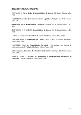 REFERÊNCIA BIBLIOGRÁFICA

CREPALDI, S. Curso Básico de Contabilidade de Custos. São Paulo. Editora Atlas,
1999.

FIGUEIREDO, Sandra. Controladoria, teoria e prática. 2ª edição. São Paulo. Editora
Atlas, 1997.

GARRISON, Ray H. Contabilidade Gerencial. 9ª edição. Rio de Janeiro. Editora LTC,
2001.

HORNGREN, C. E OUTROS. Contabilidade de Custos. Rio de Janeiro.Editora LTC,
1997.

LEONE, G. Curso de Contabilidade de Custos. São Paulo. Editora Atlas, 2000.

MARTINS, Eliseu. Contabilidade de Custos:       inclui o ABC. 8ª edição. São Paulo.
Editora Atlas, 2001.

PADOVEZE, Clovis L. Contabilidade Gerencial: Um enfoque em sistema de
informação contábil. 3ª edição. São Paulo. Editora Atlas, 2000.

ROSS, Stephen A. Princípios de administração financeira. 2ª edição. São Paulo. Editora
Atlas, 1998.

SANTOS, Vilmar P. Manual de Diagnóstico e Reestruturação Financeira de
Empresas. 2ª edição. São Paulo. Editora Atlas, 2000.




                                                                                  218
 