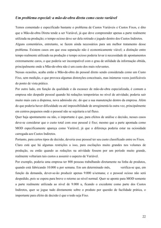 Um problema especial: a mão-de-obra direta como custo variável

Temos comentado e especificado bastante o problema de Custos Variáveis e Custos Fixos, e dito
que a Mão-de-obra Direta tende a ser Variável, já que deve compreender apenas a parte realmente
utilizada na produção; o tempo ocioso deve ser dela retirado e jogado dentro dos Custos Indiretos.
Alguns comentários, entretanto, se fazem ainda necessários para um melhor tratamento desse
problema. Existem casos em que essa separação não é economicamente viável; a distinção entre
tempo realmente utilizado na produção e tempo ocioso poderia levar à necessidade de apontamentos
extremamente caros, o que poderia ser incompatível com o grau de utilidade da informação obtida,
principalmente onde a Mão-de-obra não é um custo dos mais relevantes.
Nessas ocasiões, acaba então a Mão-de-obra do pessoal direto sendo considerada como um Custo
Fixo, sem medição, o que provoca algumas distorções conceituais, mas inúmeras vezes justificáveis
do ponto de vista prático.
Por outro lado, em função da qualidade e da escassez de mão-de-obra especializada, é comum a
empresa não despedir pessoal quando há reduções temporárias no nível de atividade; poderia sair
muito mais cara a dispensa, nova admissão etc. do que a sua manutenção dentro da empresa. Além
do que poderia haver dificuldade ou até impossibilidade de arregimentá-la outra vez, principalmente
em centros pequenos onde o pessoal não se sujeitaria a tal fluxo.
Quer haja apontamento ou não, o importante é que, para efeitos de análise e decisão, nesses casos
deve-se considerar que o custo total com esse pessoal é fixo; mesmo que a parte apontada como
MOD especificamente apareça como Variável, já que a diferença poderia estar na ociosidade
carregada aos Custos Indiretos.
Portanto, para certos tipos de decisão, deveria esse pessoal ter seu custo classificado entre os Fixos.
Claro está que há algumas restrições a isso, para oscilações muito grandes nos volumes de
produção, ou então quando as reduções na atividade fossem por um período muito grande,
realmente voltariam tais custos a assumir o aspecto de Variável.
Por exemplo, poderia uma empresa ter 800 pessoas trabalhando diretamente na linha de produtos,
quando está fabricando 10.000 u por semana. Em um determinado mês,                 verifica-se que, em
função da demanda, dever-se-ão produzir apenas 9.000 u/semana; e o pessoal ocioso não será
despedido, pois se espera para breve o retorno ao nível normal. Quer se aponte para MOD somente
a parte realmente utilizada ao nível de 9.000 u, ficando o excedente como parte dos Custos
Indiretos, quer se jogue tudo diretamente sobre o produto por questão de facilidade prática, o
importante para efeito de decisão é que o todo seja Fixo.




                                                                                                     22
 