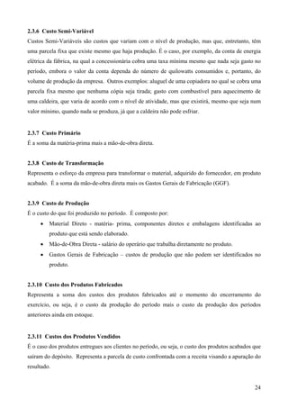 2.3.6 Custo Semi-Variável
Custos Semi-Variáveis são custos que variam com o nível de produção, mas que, entretanto, têm
uma parcela fixa que existe mesmo que haja produção. É o caso, por exemplo, da conta de energia
elétrica da fábrica, na qual a concessionária cobra uma taxa mínima mesmo que nada seja gasto no
período, embora o valor da conta dependa do número de quilowatts consumidos e, portanto, do
volume de produção da empresa. Outros exemplos: aluguel de uma copiadora no qual se cobra uma
parcela fixa mesmo que nenhuma cópia seja tirada; gasto com combustível para aquecimento de
uma caldeira, que varia de acordo com o nível de atividade, mas que existirá, mesmo que seja num
valor mínimo, quando nada se produza, já que a caldeira não pode esfriar.


2.3.7 Custo Primário
É a soma da matéria-prima mais a mão-de-obra direta.


2.3.8 Custo de Transformação
Representa o esforço da empresa para transformar o material, adquirido do fornecedor, em produto
acabado. É a soma da mão-de-obra direta mais os Gastos Gerais de Fabricação (GGF).


2.3.9 Custo de Produção
É o custo do que foi produzido no período. É composto por:
     •   Material Direto - matéria- prima, componentes diretos e embalagens identificadas ao
         produto que está sendo elaborado.
     •   Mão-de-Obra Direta - salário do operário que trabalha diretamente no produto.
     •   Gastos Gerais de Fabricação – custos de produção que não podem ser identificados no
         produto.


2.3.10 Custo dos Produtos Fabricados
Representa a soma dos custos dos produtos fabricados até o momento do encerramento do
exercício, ou seja, é o custo da produção do período mais o custo da produção dos períodos
anteriores ainda em estoque.


2.3.11 Custos dos Produtos Vendidos
É o caso dos produtos entregues aos clientes no período, ou seja, o custo dos produtos acabados que
saíram do depósito. Representa a parcela de custo confrontada com a receita visando a apuração do
resultado.


                                                                                                24
 