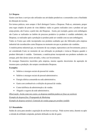 2.4 Despesa
Gastos com bens e serviços não utilizados nas atividades produtivas e consumidos com a finalidade
de obtenção de receitas.
Em termos práticos, nem sempre é fácil distinguir Custos e Despesas. Pode-se, entretanto, propor
uma regra simples do ponto de vista didático: todos os gastos realizados com o produto até que
esteja pronto, são Custos; a partir daí, são Despesas. Assim, por exemplo, gastos com embalagens
são Custos se realizados no âmbito do processo produtivo (o produto é vendido embalado); são
Despesas, se realizados após a produção (o produto pode ser vendido com ou sem embalagem).
Todos os Custos que estão incorporados nos produtos acabados que são fabricados pela empresa
industrial são reconhecidos como Despesas no momento em que os produtos são vendidos.
A matéria-prima industrial que, no momento de sua compra, representava um Investimento, passa a
ser considerada Custo no momento de sua utilização na produção e torna-se Despesa quando o
produto fabricado é vendido. Entretanto, a matéria-prima incorporada nos produtos acabados em
estoque, pelo fato destes serem ativados, volta a ser Investimento.
Os encargos financeiros incorridos pela empresa, mesmo aqueles decorrentes da aquisição de
insumos para a produção, são sempre considerados Despesas.
Exemplos:
     •   Salários e encargos sociais do pessoal de vendas.

     •   Salários e encargos sociais do pessoal administrativo.

     •   Energia elétrica consumida na sede administrativa.

     •   Gasto com combustíveis e refeições do pessoal de vendas.

     •   Conta telefônica da administração e de vendas.
     •   Aluguéis e seguros da sede administrativa.
Observação: Assim como nos custos, as despesas também podem ser fixas ou variáveis
Exemplo de despesa fixa: Propaganda de Marketing
Exemplo de despesa variável: Comissão de vendas paga por produto vendido


2.5 Desembolso
Saídas de caixa para atender a aquisição de um bem ou serviço. Pode ocorrer antes, durante ou após
a entrada da utilidade comprada, portanto defasada ou não do gasto.




                                                                                               25
 