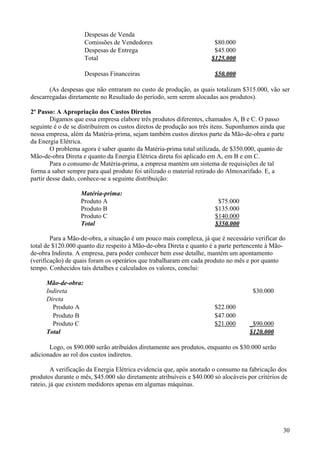 Despesas de Venda
                     Comissões de Vendedores                          $80.000
                     Despesas de Entrega                              $45.000
                     Total                                           $125.000

                     Despesas Financeiras                              $50.000

       (As despesas que não entraram no custo de produção, as quais totalizam $315.000, vão ser
descarregadas diretamente no Resultado do período, sem serem alocadas aos produtos).

2º Passo: A Apropriação dos Custos Diretos
        Digamos que essa empresa elabore três produtos diferentes, chamados A, B e C. O passo
seguinte é o de se distribuírem os custos diretos de produção aos três itens. Suponhamos ainda que
nessa empresa, além da Matéria-prima, sejam também custos diretos parte da Mão-de-obra e parte
da Energia Elétrica.
        O problema agora é saber quanto da Matéria-prima total utilizada, de $350.000, quanto de
Mão-de-obra Direta e quanto da Energia Elétrica direta foi aplicado em A, em B e em C.
        Para o consumo de Matéria-prima, a empresa mantém um sistema de requisições de tal
forma a saber sempre para qual produto foi utilizado o material retirado do Almoxarifado. E, a
partir desse dado, conhece-se a seguinte distribuição:

                   Matéria-prima:
                   Produto A                                            $75.000
                   Produto B                                           $135.000
                   Produto C                                           $140.000
                   Total                                               $350.000

        Para a Mão-de-obra, a situação é um pouco mais complexa, já que é necessário verificar do
total de $120.000 quanto diz respeito à Mão-de-obra Direta e quanto é a parte pertencente à Mão-
de-obra Indireta. A empresa, para poder conhecer bem esse detalhe, mantém um apontamento
(verificação) de quais foram os operários que trabalharam em cada produto no mês e por quanto
tempo. Conhecidos tais detalhes e calculados os valores, conclui:

      Mão-de-obra:
      Indireta                                                                       $30.000
      Direta
        Produto A                                                      $22.000
        Produto B                                                      $47.000
        Produto C                                                      $21.000      _$90.000
      Total                                                                         $120.000

       Logo, os $90.000 serão atribuídos diretamente aos produtos, enquanto os $30.000 serão
adicionados ao rol dos custos indiretos.

         A verificação da Energia Elétrica evidencia que, após anotado o consumo na fabricação dos
produtos durante o mês, $45.000 são diretamente atribuíveis e $40.000 só alocáveis por critérios de
rateio, já que existem medidores apenas em algumas máquinas.




                                                                                                 30
 