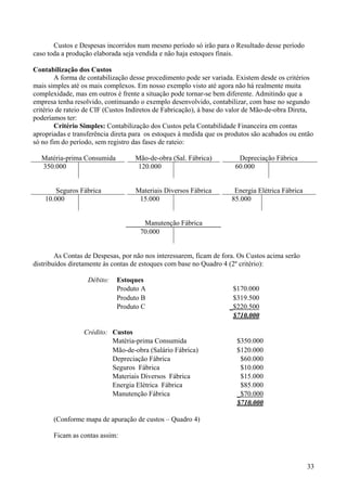 Custos e Despesas incorridos num mesmo período só irão para o Resultado desse período
caso toda a produção elaborada seja vendida e não haja estoques finais.

Contabilização dos Custos
        A forma de contabilização desse procedimento pode ser variada. Existem desde os critérios
mais simples até os mais complexos. Em nosso exemplo visto até agora não há realmente muita
complexidade, mas em outros è frente a situação pode tornar-se bem diferente. Admitindo que a
empresa tenha resolvido, continuando o exemplo desenvolvido, contabilizar, com base no segundo
critério de rateio de CIF (Custos Indiretos de Fabricação), à base do valor de Mão-de-obra Direta,
poderíamos ter:
        Critério Simples: Contabilização dos Custos pela Contabilidade Financeira em contas
apropriadas e transferência direta para os estoques à medida que os produtos são acabados ou então
só no fim do período, sem registro das fases de rateio:

  Matéria-prima Consumida          Mão-de-obra (Sal. Fábrica)          Depreciação Fábrica
  350.000                           120.000                           60.000


        Seguros Fábrica            Materiais Diversos Fábrica         Energia Elétrica Fábrica
    10.000                          15.000                           85.000


                                      Manutenção Fábrica
                                     70.000


        As Contas de Despesas, por não nos interessarem, ficam de fora. Os Custos acima serão
distribuídos diretamente às contas de estoques com base no Quadro 4 (2º critério):

                   Débito:   Estoques
                             Produto A                               $170.000
                             Produto B                               $319.500
                             Produto C                              _$220.500
                                                                     $710.000

                 Crédito: Custos
                          Matéria-prima Consumida                      $350.000
                          Mão-de-obra (Salário Fábrica)                $120.000
                          Depreciação Fábrica                           $60.000
                          Seguros Fábrica                               $10.000
                          Materiais Diversos Fábrica                    $15.000
                          Energia Elétrica Fábrica                      $85.000
                          Manutenção Fábrica                           _$70.000
                                                                       $710.000

       (Conforme mapa de apuração de custos – Quadro 4)

       Ficam as contas assim:



                                                                                                 33
 