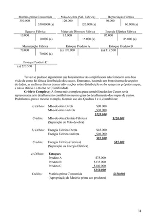 Matéria-prima Consumida           Mão-de-obra (Sal. Fábrica)           Depreciação Fábrica
  350.000                            120.000                            60.000
                350.0000 (a)                      120.000 (a)                        60.000 (a)

        Seguros Fábrica             Materiais Diversos Fábrica        Energia Elétrica Fábrica
    10.000                           15.000                          85.000
                  10.000 (a)                        15.000 (a)                      85.000 (a)

     Manutenção Fábrica                 Estoque Produto A                Estoque Produto B
    70.000                         (a) 170.000                     (a) 319.500
                70.000 (a)

      Estoque Produto C
 (a) 220.500


       Talvez se pudesse argumentar que lançamentos tão simplificados não fornecem uma boa
visão de como foi feita a distribuição dos custos. Entretanto, havendo um bom sistema de arquivo
de dados, as melhores fontes dessas informações sobre distribuição serão sempre os próprios mapas,
e não o Diário e o Razão de Contabilidade.
       Critério Complexo: A forma mais complexa para contabilização dos Custos seria
representada pelo detalhamento contábil no mesmo grau do detalhamento dos mapas de custos.
Poderíamos, para o mesmo exemplo, fazendo uso dos Quadros 1 e 4, contabilizar:

             a) Débito:   Mão-de-obra Direta                  $90.000
                          Mão-de-obra Indireta               _$30.000
                                                             $120.000
             Crédito:     Mão-de-obra (Salário Fábrica)                     $120.000
                          (Separação de Mão-de-obra)

             b) Débito:   Energia Elétrica Direta             $45.000
                          Energia Elétrica Indireta          _$40.000
                                                              $85.000
             Crédito:     Energia Elétrica (Fábrica)                         $85.000
                          (Separação da Energia Elétrica)

            c) Débito:    Estoques
                          Produto A                           $75.000
                          Produto B                          $135.000
                          Produto C                         _$140.000
                                                             $350.000
             Crédito:     Matéria-prima Consumida                            $350.000
                          (Apropriação da Matéria-prima aos produtos)




                                                                                                  34
 