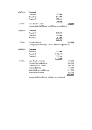 d) Débito:   Estoques
             Produto A                          $22.000
             Produto B                          $47.000
             Produto C                         _$21.000
                                                $90.000
Crédito:     Mão-de-obra Direta                               $90.000
             (Apropriação da Mão-de-obra Direta aos produtos)

e) Débito:   Estoques
             Produto A                          $18.000
             Produto B                          $20.000
             Produto C                          _$7.000
                                                $45.000
Crédito:     Energia Elétrica                                   $45.000
             (Apropriação da Energia Elétrica Direta aos produtos)

c) Débito:   Estoques
             Produto A                          $55.000
             Produto B                         $117.500
             Produto C                         _$52.500
                                               $225.000
Crédito:     Mão-de-obra Indireta                               $30.000
             Energia Elétrica Indireta                          $40.000
             Depreciação da Fábrica                             $60.000
             Seguros Fábrica                                    $10.000
             Materiais Diversos Fábrica                         $15.000
             Manutenção Fábrica                                 $70.000
                                                               $225.000
             (Apropriação dos Custos Indiretos aos produtos)




                                                                          35
 