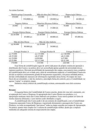 As contas ficariam:

   Matéria-prima Consumida          Mão-de-obra (Sal. Fábrica)           Depreciação Fábrica
   350.000                           120.000                            60.000
                 350.0000 (c)                     120.000 (a)                        60.000 (f)

        Seguros Fábrica             Materiais Diversos Fábrica            Manutenção Fábrica
    10.000                           15.000                            70.000
                  10.000 (f)                        15.000 (f)                      70.000 (f)

    Energia Elétrica Direta          Energia Elétrica Indireta          Energia Elétrica Fábrica
  (b) 45.000                        (b) 40.000                         85.000
                   45.000 (e)                        40.000 (f)                       85.000 (b)

      Mão-de-obra Direta               Mão-de-obra Indireta
  (a) 90.000                        (a) 30.000
                 90.000 (d)                         30.000 (f)

       Estoque Produto A                 Estoque Produto B                 Estoque Produto C
(c) 75.000                        (c) 135.000                       (c) 140.000
(d) 22.000                        (d) 47.000                        (d) 21.000
(e) 18.000                        (e)20.000                         (e)7.000
(f) 55.000                        (f) 117.500                       (f) 52.500
   170.000                           319.500                           220.500
        Essa forma de contabilização segue de perto cada passo do próprio sistema de apuração e
distribuição dos Custos e na prática deve ser aconselhada apenas quando da necessidade desses
registros analíticos. Havendo possibilidade da manutenção dos mapas, essa maneira mais complexa
de contabilização deve ser evitada, pois, além de normalmente emperrar a Contabilidade Financeira
devido ao número extremamente grande de lançamentos requeridos, é de pouca utilidade prática,
devido à dificuldade do manuseio de informações registradas dessa forma. Os mapas são mais
fáceis de ser entendidos, e não há, inclusive, nem dupla forma de controle, pois a Contabilidade vai
apenas “copiar” os próprios mapas.
        Inúmeros outros critérios de contabilização existem, entremeando esses dois extremos
vistos.

Resumo
       O esquema básico da Contabilidade de Custos consiste, dentro do visto até o momento, em:
a) separação de Custos e Despesas; b) apropriação dos Custos Diretos aos produtos; e c)
apropriação mediante rateio dos Custos Indiretos aos produtos. Esses rateios podem ser feitos de
muitas maneiras diferentes, e seus méritos serão abordados a seguir.
       A contabilização dos Custos pode ir de um extremo de simplificação, com a Contabilidade
Financeira separando Custos de Despesas e registrando diretamente a passagem dos Custos aos
Produtos, ou então acompanhando “pari-passu” todas as etapas seguidas nos mapas de Apropriação.
Na prática, quanto mais simples for o sistema de contabilização melhor, desde que a empresa
mantenha um adequado sistema de arquivamento dos mapas.




                                                                                                   36
 