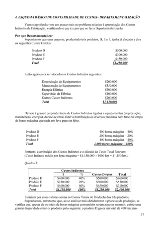 4. ESQUEMA BÁSICO DE CONTABILIDADE DE CUSTOS– DEPARTAMENTALIZAÇÃO

        Vamos aprofundar-nos um pouco mais no problema relativo à apropriação dos Custos
Indiretos de Fabricação, verificando o que é e por que se faz a Departamentalização.

Por que Departamentalizar
       Suponhamos que uma empresa, produzindo três produtos, D, E e F, tenha já alocado a eles
os seguintes Custos Diretos:

            Produto D                                                         $500.000
            Produto E                                                         $300.000
            Produto F                                                        _$450.000
            Total                                                            $1.250.000


       Estão agora para ser alocados os Custos Indiretos seguintes:

                    Depreciação de Equipamentos                        $200.000
                    Manutenção de Equipamentos                         $350.000
                    Energia Elétrica                                   $300.000
                    Supervisão de Fábrica                              $100.000
                    Outros Custos Indiretos                            $200.000
                    Total                                             $1.150.000


       Devido à grande preponderância de Custos Indiretos ligados a equipamentos (depreciação,
manutenção, energia), decide-se então fazer a distribuição os diversos produtos com base no tempo
de horas-máquina que cada um leva para ser feito.


        Produto D                                                400 horas-máquina – 40%
        Produto E                                                200 horas-máquina – 20%
        Produto F                                                400 horas-máquina – 40%
        Total                                                1.000 horas-máquina – 100%

       Portanto, a atribuição dos Custos Indiretos e o cálculo do Custo Total ficariam:
       (Custo Indireto médio por hora-máquina = $1.150.000 ÷ 1000 hm = $1,150/hm).

       Quadro 5:

                                   Custos Indiretos
                                    $            %         Custos Diretos   Total
          Produto D             $460.000        40%          $500.000      $960.000
          Produto E             $230.000        20%          $300.000      $530.000
          Produto F             $460.000        40%          $450.000      $910.000
          Total                $1.150.000      100%         $1.250.000    $2.400.000

        Estariam por esses valores acima os Custos Totais de Produção dos três produtos.
        Suponhamos, entretanto, que, ao se analisar mais detidamente o processo de produção, se
verifica que, apesar de os totais de horas-máquina consumidos serem aqueles mesmos, existe uma
grande disparidade entre os produtos pelo seguinte: o produto D gasta um total de 400 hm, mas

                                                                                               37
 