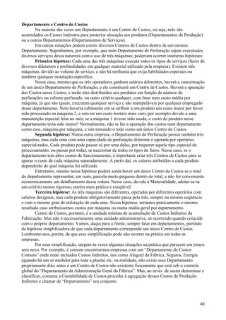 Departamento e Centro de Custos
        Na maioria das vezes um Departamento é um Centro de Custos, ou seja, nele são
acumulados os Custos Indiretos para posterior alocação aos produtos (Departamentos de Produção)
ou a outros Departamentos (Departamentos de Serviços).
        Em outras situações podem existir diversos Centros de Custos dentro de um mesmo
Departamento. Suponhamos, por exemplo, que num Departamento de Perfuração sejam executados
diversos serviços dessa natureza com o uso de três máquinas; poderiam ocorrer inúmeras hipóteses:
        Primeira hipótese: Cada uma das três máquinas executa todos os tipos de serviços (furos de
diversos diâmetros e profundidades em qualquer material utilizado pela empresa). Existem três
máquinas, devido ao volume de serviço, e não há nenhuma que exija habilidades especiais ou
também qualquer instalação específica.
        Nesse caso, mesmo que os três operadores ganhem salários diferentes, haverá a conceituação
de um único Departamento de Perfuração, e ele constituirá um Centro de Custos. Haverá a apuração
dos Custos nesse Centro, e serão eles distribuídos aos produtos em função de número de
perfurações ou volume perfurado, ou outro critério qualquer, com base num custo médio por
máquina, já que são iguais, executam qualquer serviço e são manipuláveis por qualquer empregado
desse departamento. Nem haveria cabimento em se atribuir a um produto um custo maior por haver
sido processado na máquina 2, e esta ter um custo horário mais caro, por exemplo devido a uma
manutenção especial feita no mês; se a máquina 1 tivesse sido usada, o custo do produto nesse
departamento teria sido menor! Normalmente, não se faz a apuração dos custos num departamento
como esse, máquina por máquina, e sim tomando o todo como um único Centro de Custos.
        Segunda hipótese: Numa outra empresa, o Departamento de Perfuração possui também três
máquinas, mas cada uma com uma capacidade de perfuração diferente e operada por operários
especializados. Cada produto pode passar só por uma delas, por requerer aquele tipo especial de
processamento, ou passar por todas, se necessitar de todos os tipos de furos. Nesse caso, se o
departamento tem altos custos de funcionamento, é importante criar três Centros de Custos para se
apurar o custo de cada máquina separadamente. A partir daí, os valores atribuídos a cada produto
dependerão de qual máquina foi utilizada.
        Entretanto, mesmo nessa hipótese poderá ainda haver um único Centro de Custos se o total
do departamento representar, em reais, parcela muito pequena dentro do total, e não for conveniente
economicamente um detalhamento dessa ordem. Nesse caso, devido à Materialidade, adotar-se-ia
um critério menos rigoroso, porém mais prático e exeqüível.
        Terceira hipótese: As três máquinas são diferentes, operadas por diferentes operários com
salários desiguais, mas cada produto obrigatoriamente passa pela três, sempre na mesma seqüência
e com o mesmo grau de utilização de cada uma. Nessa hipótese, teríamos praticamente o mesmo
resultado caso atribuíssemos custos por máquina ou numa média geral por departamento.
        Centro de Custos, portanto, é a unidade mínima de acumulação de Custos Indiretos da
Fabricação. Mas não é necessariamente uma unidade administrativa, só ocorrendo quando coincide
com o próprio departamento. Vamos, daqui para a frente, sempre falar em departamentos, partindo
da hipótese simplificadora de que cada departamento corresponde um único Centro de Custos.
Lembremo-nos, porém, de que essa simplificação pode não ocorrer na prática em todas as
empresas.
        Por essa simplificação, surgem às vezes algumas situações na prática que parecem um pouco
sem nexo. Por exemplo, é comum encontrarmos empresas com um “Departamento de Custos
Comuns” onde estão incluídos Custos Indiretos, tais como Aluguel da Fábrica, Seguros, Energia
(quando há um só medidor para toda a planta) etc. na realidade, não existe esse Departamento
propriamente dito; antes é um Centro de Custos não existente fisicamente que está sob o controle
global do “Departamento da Administração Geral da Fábrica”. Mas, ao invés de assim denominar e
classificar, costuma a Contabilidade de Custos proceder à agregação desses Custos de Produção
Indiretos e chamar de “Departamento” seu conjunto.



                                                                                                40
 