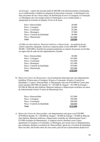 a2) Energia – a parte não alocada ainda de $40.000 é devida basicamente à iluminação,
    ao ar condicionado e também às máquinas de baixíssimo consumo. A distribuição com
    base em pontos de luz e força indica: há distribuição de novo à Usinagem, à Cromeação
    e à Montagem, por esta energia relativa à iluminação e ao ar condicionado; a
    apropriação já existente no Quadro 10 era só de força.

          Para o Almoxarifado                                        $6.000
          Para a Usinagem                                            $4.000
          Para a Cromeação                                           $2.000
          Para a Montagem                                            $7.000
          Para o Controle de Qualidade                               $8.000
          Para a Manutenção                                         $13.000
          Total                                                     $40.000

    a3) Mão-de-obra Indireta, Materiais Indiretos e Depreciação – na ausência de um
    critério específico adequado, resolveu a empresa juntar os três ($80.000 + $18.000 +
    $8.000 = $106.000) e distribuí-los proporcionalmente ao número de pessoas envolvidas
    na supervisão de cada um dos departamentos, ficando:

          Para o Almoxarifado                                        $9.000
          Para a Usinagem                                           $19.000
          Para a Cromeação                                          $16.000
          Para a Montagem                                           $21.000
          Para o Controle de Qualidade                              $19.000
          Para a Manutenção                                         $22.000
          Total                                                    $106.000


b) Rateio dos Custos da Manutenção: um levantamento demonstra que esse departamento
   trabalhou 50 horas para a Usinagem, 40 para a Cromeação, 40 para o Controle de
   Qualidade e 15 para o Almoxarifado. A Manutenção está com $145.000 de Custos para
   serem rateados ($85.000, do Quadro 10 + $25.000 de Aluguel + $13.000 de Energia +
   $22.000 de Mão-de-obra Indireta, Materiais Indiretos e Depreciação recebidos em rateio
   da Administração Geral). O rateio da Manutenção fica:


          Para o Almoxarifado                                       $15.000
          Para a Usinagem                                           $50.000
          Para a Cromeação                                          $40.000
          Para o Controle de Qualidade                              $40.000
          Total                                                    $145.000


c) Rateio dos Custos do Almoxarifado: este departamento está agora com $120.000
   ($70.000 do Quadro 10 + $20.000 de Aluguel + $6.000 de Energia + $9.000 de Mão-de-
   obra Indireta, Materiais Indiretos e Depreciação recebidos da Administração Geral +
   $15.000 recebidos da Manutenção). A empresa resolve distribuir esses Custos
   igualmente à Usinagem, à Cromeação e à Montagem, por serem esses os Departamentos
   que realmente obrigam à existência do Almoxarifado; apesar do o Controle de Qualidade
   fazer uso dele, não recebe rateio de seus custos, pois tal uso é praticamente desprezível.


                                                                                          44
 