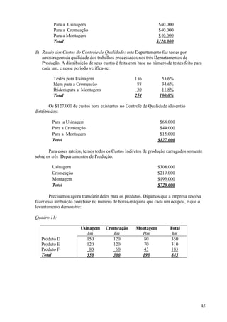 Para a Usinagem                                          $40.000
         Para a Cromeação                                         $40.000
         Para a Montagem                                          $40.000
         Total                                                   $120.000

d) Rateio dos Custos do Controle de Qualidade: este Departamento faz testes por
   amostragem da qualidade dos trabalhos processados nos três Departamentos de
   Produção. A distribuição de seus custos é feita com base no número de testes feito para
   cada um, e nesse período verifica-se:

         Testes para Usinagem                        136            53,6%
         Idem para a Cromeação                        88            34,6%
         Ibidem para a Montagem                      _30            11,8%
         Total                                       254           100,0%

        Os $127.000 de custos hora existentes no Controle de Qualidade são então
distribuídos:

         Para a Usinagem                                           $68.000
         Para a Cromeação                                          $44.000
         Para a Montagem                                           $15.000
         Total                                                    $127.000

       Para esses rateios, temos todos os Custos Indiretos de produção carregados somente
sobre os três Departamentos de Produção:

         Usinagem                                                 $308.000
         Cromeação                                                $219.000
         Montagem                                                 $193.000
         Total                                                    $720.000

        Precisamos agora transferir deles para os produtos. Digamos que a empresa resolva
fazer essa atribuição com base no número de horas-máquina que cada um ocupou, e que o
levantamento demonstre:

Quadro 11:

                        Usinagem      Cromeação       Montagem          Total
                           hm            hm             Hm               hm
   Produto D               150           120             80              350
   Produto E               120           120             70              310
   Produto F               _80           _60             43              183
   Total                   350           300            193              843




                                                                                         45
 