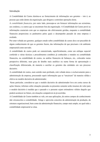 Introdução

A Contabilidade de Custos destina-se ao fornecimento de informações aos gerentes – isto é, as
pessoas que estão dentro da organização, que dirigem e controlam operações desta.
A contabilidade financeira, por outro lado, preocupa-se em fornecer informações aos acionistas,
aos credores, e a outros que se encontram fora da organização. A Contabilidade de Custos provê as
informações essenciais com que as empresas são efetivamente geridas, enquanto a contabilidade
financeira proporciona os parâmetros pelos quais o desempenho passado de uma empresa é
avaliado.
Por estar voltada aos gerentes, qualquer estudo sobre contabilidade de custos deve ser precedido de
algum conhecimento do que os gerentes fazem, das informações de que precisam e do ambiente
empresarial como um todo.
A contabilidade de custos pode ser caracterizada, superficialmente, como um enfoque especial
conferido a várias técnicas e procedimentos contábeis já conhecidos e tratados na contabilidade
financeira, na contabilidade de custos, na análise financeira de balanços, etc., colocados numa
perspectiva diferente, num grau de detalhe mais analítico ou numa forma de apresentação e
classificação diferenciada, de maneira a auxiliar os gerentes das entidades em seu processo
decisório.
A contabilidade de custos, num sentido mais profundo, está voltada única e exclusivamente para a
administração da empresa, procurando suprir informações que se “encaixem” de maneira válida e
efetiva no modelo decisório do administrador.
Neste particular, considere-se que o modelo decisório do administrador leva em conta cursos de
ações futuras; informes sobre situações passadas ou presentes somente serão insumos de valor para
o modelo decisório à medida que o passado e o presente sejam estimadores válidos daquilo que
poderá acontecer no futuro, em situações comparáveis às já ocorridas.
A Contabilidade de Custos também se vale, em suas aplicações, de outros campos de conhecimento
não circunscritos a contabilidade. Atinge e aproveita conceitos da administração da produção, da
estrutura organizacional, bem como da administração financeira, campo mais amplo, no qual toda a
contabilidade empresarial se situa.




                                                                                                 5
 