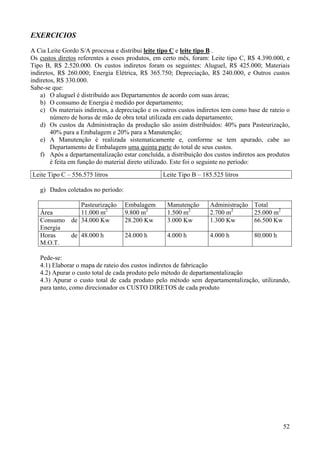 EXERCICIOS
A Cia Leite Gordo S/A processa e distribui leite tipo C e leite tipo B .
Os custos diretos referentes a esses produtos, em certo mês, foram: Leite tipo C, R$ 4.390.000, e
Tipo B, R$ 2.520.000. Os custos indiretos foram os seguintes: Aluguel, R$ 425.000; Materiais
indiretos, R$ 260.000; Energia Elétrica, R$ 365.750; Depreciação, R$ 240.000, e Outros custos
indiretos, R$ 330.000.
Sabe-se que:
    a) O aluguel é distribuído aos Departamentos de acordo com suas áreas;
    b) O consumo de Energia é medido por departamento;
    c) Os materiais indiretos, a depreciação e os outros custos indiretos tem como base de rateio o
        número de horas de mão de obra total utilizada em cada departamento;
    d) Os custos da Administração da produção são assim distribuídos: 40% para Pasteurização,
        40% para a Embalagem e 20% para a Manutenção;
    e) A Manutenção é realizada sistematicamente e, conforme se tem apurado, cabe ao
        Departamento de Embalagem uma quinta parte do total de seus custos.
    f) Após a departamentalização estar concluída, a distribuição dos custos indiretos aos produtos
        é feita em função do material direto utilizado. Este foi o seguinte no período:
Leite Tipo C – 556.575 litros                     Leite Tipo B – 185.525 litros

   g) Dados coletados no período:

              Pasteurização         Embalagem       Manutenção      Administração Total
   Área       11.000 m2             9.800 m2        1.500 m2        2.700 m2      25.000 m2
   Consumo de 34.000 Kw             28.200 Kw       3.000 Kw        1.300 Kw      66.500 Kw
   Energia
   Horas   de 48.000 h              24.000 h        4.000 h         4.000 h          80.000 h
   M.O.T.

   Pede-se:
   4.1) Elaborar o mapa de rateio dos custos indiretos de fabricação
   4.2) Apurar o custo total de cada produto pelo método de departamentalização
   4.3) Apurar o custo total de cada produto pelo método sem departamentalização, utilizando,
   para tanto, como direcionador os CUSTO DIRETOS de cada produto




                                                                                                52
 