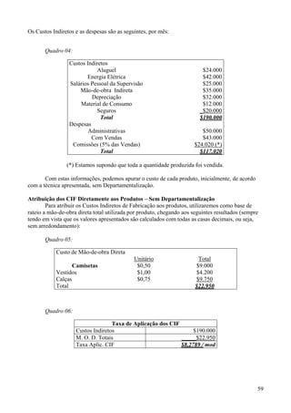 Os Custos Indiretos e as despesas são as seguintes, por mês:


       Quadro 04:

                 Custos Indiretos
                            Aluguel                                       $24.000
                        Energia Elétrica                                  $42.000
                 Salários Pessoal da Supervisão                           $25.000
                     Mão-de-obra Indireta                                 $35.000
                          Depreciação                                     $32.000
                     Material de Consumo                                  $12.000
                            Seguros                                      _$20.000
                              Total                                      $190.000
                 Despesas
                         Administrativas                                 $50.000
                          Com Vendas                                     $43.000
                  Comissões (5% das Vendas)                           $24.020 (*)
                              Total                                     $117.020

                (*) Estamos supondo que toda a quantidade produzida foi vendida.

       Com estas informações, podemos apurar o custo de cada produto, inicialmente, de acordo
com a técnica apresentada, sem Departamentalização.

Atribuição dos CIF Diretamente aos Produtos – Sem Departamentalização
        Para atribuir os Custos Indiretos de Fabricação aos produtos, utilizaremos como base de
rateio a mão-de-obra direta total utilizada por produto, chegando aos seguintes resultados (sempre
tendo em vista que os valores apresentados são calculados com todas as casas decimais, ou seja,
sem arredondamento):

       Quadro 05:

            Custo de Mão-de-obra Direta
                                             Unitário                    Total
                   Camisetas                  $0,50                     $9.000
            Vestidos                          $1,00                    $4.200
            Calças                            $0,75                    $9.750
            Total                                                      $22.950



       Quadro 06:

                                   Taxa de Aplicação dos CIF
                    Custos Indiretos                              $190.000
                    M. O. D. Totais                          _____$22.950
                    Taxa Aplic. CIF                          $8,2789 / mod




                                                                                                 59
 