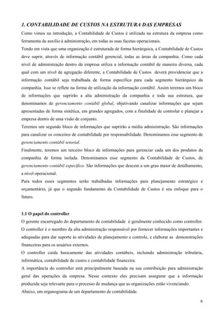 1. CONTABILIDADE DE CUSTOS NA ESTRUTURA DAS EMPRESAS
Como vimos na introdução, a Contabilidade de Custos é utilizada na estrutura da empresa como
ferramenta de auxílio à administração, em todas as suas facetas operacionais.
Tendo em vista que uma organização é estruturada de forma hierárquica, a Contabilidade de Custos
deve suprir, através de informação contábil gerencial, todas as áreas da companhia. Como cada
nível de administração dentro da empresa utiliza a informação contábil de maneira diversa, cada
qual com um nível de agregação diferente, a Contabilidade de Custos deverá providenciar que a
informação contábil seja trabalhada de forma específica para cada segmento hierárquico da
companhia. Isso se reflete na forma de utilização da informação contábil. Assim teremos um bloco
de informações que suprirão a alta administração da companhia e toda sua estrutura, que
denominamos de gerenciamento contábil global, objetivando canalizar informações que sejam
apresentadas de forma sintética, em grandes agregados, com a finalidade de controlar e planejar a
empresa dentro de uma visão de conjunto.
Teremos um segundo bloco de informações que suprirão a média administração. São informações
para canalizar os conceitos de contabilidade por responsabilidade. Denominamos esse segmento de
gerenciamento contábil setorial.
Finalmente, teremos um terceiro bloco de informações para gerenciar cada um dos produtos da
companhia de forma isolada. Denominamos esse segmento da Contabilidade de Custos, de
gerenciamento contábil específico. São informações que descem a um grau maior de detalhamento,
a nível operacional.
Para todos esses segmentos serão trabalhadas informações para planejamento estratégico e
orçamentário, já que o segundo fundamento da Contabilidade de Custos é seu enfoque para o
futuro.


1.1 O papel do controller
O gerente encarregado do departamento de contabilidade é geralmente conhecido como controller.
O controller é o membro da alta administração responsável por fornecer informações importantes e
adequadas para dar suporte às atividades de planejamento e controle, e elaborar as demonstrações
financeiras para os usuários externos.
O controller cuida basicamente das atividades contábeis, incluindo administração tributária,
informática, contabilidade de custos e contabilidade financeira.
A importância do controller está principalmente baseada na sua contribuição para administração
geral das operações da empresa. Nesse contexto eles precisam assegurar que a informação
produzida seja relevante para o processo de mudança que as organizações estão vivenciando.
Abaixo, um organograma de um departamento de contabilidade.

                                                                                               6
 