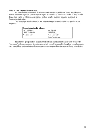 Solução com Departamentalização
        No item anterior, custeamos os produtos utilizando o Método de Custeio por Absorção,
porém sem a utilização da Departamentalização, baseando-nos somente no custo da mão-de-obra
direta para efeito de rateio. Agora, iremos custear aqueles mesmos produtos utilizando a
Departamentalização.
        Para tanto, apresentamos abaixo a relação dos departamentos da área de produção da
empresa:

                 Departamentos Envolvidos
                 De Produção:                    De Apoio:
                 Corte e Costura                 Compras
                 Acabamento                      Almoxarifado
                                                 Adm Produção

       Ressaltamos que, para fins unicamente didáticos, a estrutura utilizada neste modelo foi
“enxugada”, não apresentando departamentos, tais como Manutenção, Criação e Modelagem etc.
para simplificar o entendimento dos novos conceitos a serem introduzidos nos itens posteriores.




                                                                                                  61
 