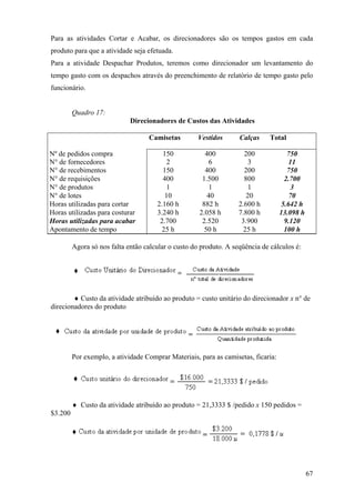 Para as atividades Cortar e Acabar, os direcionadores são os tempos gastos em cada
produto para que a atividade seja efetuada.
Para a atividade Despachar Produtos, teremos como direcionador um levantamento do
tempo gasto com os despachos através do preenchimento de relatório de tempo gasto pelo
funcionário.


         Quadro 17:
                             Direcionadores de Custos das Atividades

                                   Camisetas         Vestidos      Calças     Total

Nº de pedidos compra                    150            400           200              750
N° de fornecedores                        2             6             3                11
N° de recebimentos                      150            400           200              750
N° de requisições                       400           1.500          800             2.700
N° de produtos                            1              1            1                 3
N° de lotes                              10             40            20               70
Horas utilizadas para cortar          2.160 h         882 h        2.600 h          5.642 h
Horas utilizadas para costurar        3.240 h        2.058 h       7.800 h         13.098 h
Horas utilizadas para acabar           2.700          2.520         3.900            9.120
Apontamento de tempo                    25 h           50 h          25 h            100 h

         Agora só nos falta então calcular o custo do produto. A seqüência de cálculos é:




        ♦ Custo da atividade atribuído ao produto = custo unitário do direcionador x n° de
direcionadores do produto




         Por exemplo, a atividade Comprar Materiais, para as camisetas, ficaria:




         ♦ Custo da atividade atribuído ao produto = 21,3333 $ /pedido x 150 pedidos =
$3.200




                                                                                              67
 