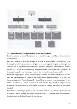 1.2 Contabilidade de Custos como sistema de informação contábil
Ponto fundamental da contabilidade de custos é o uso da informação contábil como ferramenta para
a administração.
Para que a informação contábil seja usada no processo de administração, é necessário que essa
informação contábil seja desejável e útil para as pessoas responsáveis pela administração da
entidade. Para os administradores que buscam a excelência empresarial, uma informação, mesmo
que útil, só é desejável se conseguida a um custo adequado e interessante para a entidade. A
informação não pode custar mais do que ela pode valer para a administração da entidade.
Diante desses pressupostos básicos para a informação contábil, fica claro o caminho a ser adotado
para que a contabilidade se transforme em ferramenta de ação administrativa e se torno um
instrumento gerencial. Para se fazer, então, contabilidade de custos, é mister a construção de um
Sistema de Informação Contábil Gerencial. Em outras palavras, é possível fazer e é possível ter
contabilidade gerencial dentro de uma entidade, desde que se construa um Sistema de Informação
Contábil.
Contabilidade é informação, porém o que vemos mais amiúde, é a construção de sistemas de
informação contábil voltados basicamente para a escrituração e registro contábil e contabilidade
financeira, ou seja, não é trabalhada de forma integrada.



                                                                                               7
 