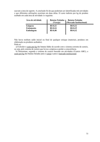 usavam a área de suporte. A conclusão foi de que poderiam ser identificadas três atividades
e que diferentes utilizações ocorriam em duas delas. O custo indireto por kg de produto
acabado em cada área de atividade é o seguinte:

              Área de atividade            Batatas Fatiadas      Batatas Fatiadas
                                              (Varejo)          (Mercado Institucional)
              Limpeza                       R$ 0,12                 R$ 0,12
              Fatiamento                    R$ 0,24                 R$ 0,15
              Embalagem                     R$ 0,48                 R$ 0,12



Não havia nenhum saldo inicial ou final de qualquer estoque (materiais, produtos em
elaboração ou produtos acabados).
Pede-se:
  a) Calcular o custo por kg das batatas Idaho de acordo com o sistema corrente de custeio,
ou seja, pelo sistema de custeio que levou a empresa a perder a concorrência.
  b) Determinar, segundo o sistema de custeio baseado em atividades (Custeio ABC), o
custo por kg das batatas fatiadas para o varejo e para o marcado institucional.




                                                                                        73
 