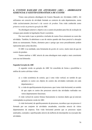 6. CUSTEIO BASEADO EM ATIVIDADES (ABC) – ABORDAGEM
GERENCIAL E GESTÃO ESTRATÉGICA DE CUSTOS
       Vimos uma primeira abordagem do Custeio Baseado em Atividades (ABC). Ali
utilizamos um conceito de atividade limitado ao contexto de cada departamento, numa
visão exclusivamente funcional e de custeio de produto. Esta visão conhecida como
primeira versão ou primeira geração do ABC.
       Na abordagem anterior o objetivo era o custeio de produto para fins de avaliação de
estoques para atender às legislações fiscal e societária.
       Por essa razão é que se permitiu a inclusão de custos fixos estruturais no custo das
atividades. Também, lá admitimos o uso de rateios quando não fosse possível a alocação
direta ou rastreamento. Porém, alertamos para o perigo que esses procedimentos podem
representar para certas decisões.
       O ABC é na realidade, uma ferramenta de gestão de custos, muito mais do que de
custeio do produto.
       Vamos analisar o ABC através de uma abordagem mais ampla e mais consistente
com sua real dimensão.


Segunda Geração do ABC
       A segunda versão ou geração do ABC foi concebida de forma a possibilitar a
análise de custos sob duas visões:


       a) a visão econômica de custeio, que é uma visão vertical, no sentido de que
              apropria os custos aos objetos de custeio das atividades realizadas em cada
              departamento; e
       b) a visão de aperfeiçoamento de processos, que é uma visão horizontal, no sentido
              de que capta os custos dos processos através das atividades realizadas nos
              vários departamentos funcionais.
       A visão vertical de custeio fornece basicamente os mesmos dados que já estavam
contemplados na primeira versão do ABC.
       A visão horizontal, de aperfeiçoamento de processos, reconhece que um processo é
formado por um conjunto de atividades encadeadas, exercidas através de vários
departamentos da empresa. Esta visão horizontal permite que os processos sejam
analisados, custeados e aperfeiçoados através da melhoria de desempenho na execução das
atividades.


                                                                                        74
 