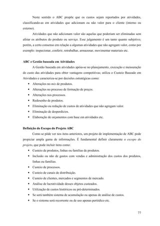 Neste sentido o ABC propõe que os custos sejam reportados por atividades,
classificando-as em atividades que adicionam ou não valor para o cliente (interno ou
externo).
       Atividades que não adicionam valor são aquelas que poderiam ser eliminadas sem
afetar os atributos do produto ou serviço. Esse julgamento é um tanto quanto subjetivo;
porém, a certo consenso em relação a algumas atividades que não agregam valor, como por
exemplo: inspecionar, conferir, retrabalhar, armazenar, movimentar materiais etc.


ABC e Gestão baseada em Atividades
       A Gestão baseada em atividades apóia-se no planejamento, execução e mensuração
do custo das atividades para obter vantagens competitivas; utiliza o Custeio Baseado em
Atividades e caracteriza-se por decisões estratégicas como:
       Alterações no mix de produtos.
       Alterações no processo de formação de preços.
       Alterações nos processos.
       Redesenho de produtos.
       Eliminação ou redução de custos de atividades que não agregam valor.
       Eliminação de desperdícios.
       Elaboração de orçamentos com base em atividades etc.


Definição do Escopo do Projeto ABC
       Como se pôde ver nos itens anteriores, um projeto de implementação de ABC pode
propiciar ampla gama de informações. É fundamental definir claramente o escopo do
projeto, que pode incluir itens como:
       Custeio de produtos, linhas ou famílias de produtos.
       Inclusão ou não de gastos com vendas e administração dos custos dos produtos,
       linhas ou famílias.
       Custeio de processos.
       Custeio de canais de distribuição.
       Custeio de clientes, mercados e segmentos de mercado.
       Análise de lucratividade desses objetos custeados.
       Utilização de custos históricos ou pré-determinados.
       Se será também sistema de acumulação ou apenas de análise de custos.
       Se o sistema será recorrente ou de uso apenas periódico etc.


                                                                                    77
 