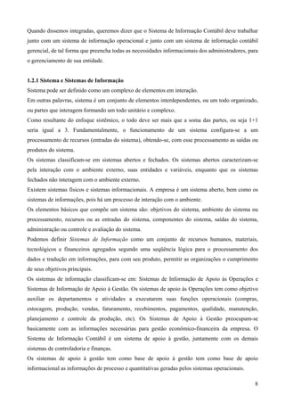 Quando dissemos integradas, queremos dizer que o Sistema de Informação Contábil deve trabalhar
junto com um sistema de informação operacional e junto com um sistema de informação contábil
gerencial, de tal forma que preencha todas as necessidades informacionais dos administradores, para
o gerenciamento de sua entidade.


1.2.1 Sistema e Sistemas de Informação
Sistema pode ser definido como um complexo de elementos em interação.
Em outras palavras, sistema é um conjunto de elementos interdependentes, ou um todo organizado,
ou partes que interagem formando um todo unitário e complexo.
Como resultante do enfoque sistêmico, o todo deve ser mais que a soma das partes, ou seja 1+1
seria igual a 3. Fundamentalmente, o funcionamento de um sistema configura-se a um
processamento de recursos (entradas do sistema), obtendo-se, com esse processamento as saídas ou
produtos do sistema.
Os sistemas classificam-se em sistemas abertos e fechados. Os sistemas abertos caracterizam-se
pela interação com o ambiente externo, suas entidades e variáveis, enquanto que os sistemas
fechados não interagem com o ambiente externo.
Existem sistemas físicos e sistemas informacionais. A empresa é um sistema aberto, bem como os
sistemas de informações, pois há um processo de interação com o ambiente.
Os elementos básicos que compõe um sistema são: objetivos do sistema, ambiente do sistema ou
processamento, recursos ou as entradas do sistema, componentes do sistema, saídas do sistema,
administração ou controle e avaliação do sistema.
Podemos definir Sistemas de Informação como um conjunto de recursos humanos, materiais,
tecnológicos e financeiros agregados segundo uma seqüência lógica para o processamento dos
dados e tradução em informações, para com seu produto, permitir as organizações o cumprimento
de seus objetivos principais.
Os sistemas de informação classificam-se em: Sistemas de Informação de Apoio às Operações e
Sistemas de Informação de Apoio à Gestão. Os sistemas de apoio às Operações tem como objetivo
auxiliar os departamentos e atividades a executarem suas funções operacionais (compras,
estocagem, produção, vendas, faturamento, recebimentos, pagamentos, qualidade, manutenção,
planejamento e controle da produção, etc). Os Sistemas de Apoio à Gestão preocupam-se
basicamente com as informações necessárias para gestão econômico-financeira da empresa. O
Sistema de Informação Contábil é um sistema de apoio à gestão, juntamente com os demais
sistemas de controladoria e finanças.
Os sistemas de apoio à gestão tem como base de apoio à gestão tem como base de apoio
informacional as informações de processo e quantitativas geradas pelos sistemas operacionais.

                                                                                                 8
 