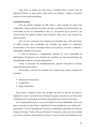 Além disso, ou melhor, por causa disso, o resultado final é o Lucro Antes do
Imposto de Renda, ou seja, pode-se agora alocar esse imposto e chegar ao discutido
conceito de lucro líquido por produto.

Custeando Processos
       Uma das grandes vantagens do ABC frente a outros sistemas de custos mais
“tradicionais” é que ele permite uma análise que não se restringe ao custo do produto, sua
lucratividade ou não, sua continuidade ou não, etc., mas permite que os processos que
ocorrem dentro da empresa também sejam custeados. Aliás, talvez aqui estejam seus
maiores méritos.
       Uma vez que os processos são compostos por atividades que se inter-relacionam,
tal análise permite uma visualização das atividades que podem ser melhoradas,
reestruturadas ou até mesmo eliminadas dentro de um processo, de forma a melhorar o
desempenho competitivo da empresa.
       A visão de processos é completamente diferente da visão verticalizada do
departamento. Os processos são compostos por atividades que não necessariamente são
desempenhadas dentro de um mesmo departamento.
       Assim, os processos são interdepartamentais, portanto horizontal na estrutura
organizacional de uma empresa.
       Por exemplo, o processo de Compras seria composto pela seguinte seqüência de
atividades:


       Desenvolver Fornecedores
       Comprar MP
       Pagar Fornecedores


   Pode ocorrer a situação em que uma atividade faça parte de mais de um processo.
Quando isto ocorre é necessária uma verificação de quanto cada processo se utiliza desta
atividade para que a alocação do custo desta seja feita de forma correta aos processos.
   Um exemplo prático disto é o caso da atividade Processar Contabilidade. Neste caso
pode-se proceder de duas formas: substituição de uma atividade por suas subdivisões, ,
aumentando o nível do detalhamento (Processar Contabilidade substituída por Processar
Compras, Processar Vendas, Processar Sistema de Custos,etc.), sendo que cada atividade
nova terá seu respectivo direcionador de recurso; ou rateio do custo da atividade para suas



                                                                                          83
 