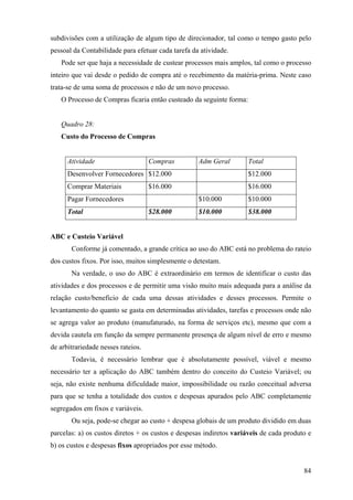 subdivisões com a utilização de algum tipo de direcionador, tal como o tempo gasto pelo
pessoal da Contabilidade para efetuar cada tarefa da atividade.
   Pode ser que haja a necessidade de custear processos mais amplos, tal como o processo
inteiro que vai desde o pedido de compra até o recebimento da matéria-prima. Neste caso
trata-se de uma soma de processos e não de um novo processo.
   O Processo de Compras ficaria então custeado da seguinte forma:


   Quadro 28:
   Custo do Processo de Compras


      Atividade                     Compras         Adm Geral        Total
      Desenvolver Fornecedores $12.000                               $12.000
      Comprar Materiais             $16.000                          $16.000
      Pagar Fornecedores                            $10.000          $10.000
      Total                         $28.000         $10.000          $38.000


ABC e Custeio Variável
       Conforme já comentado, a grande crítica ao uso do ABC está no problema do rateio
dos custos fixos. Por isso, muitos simplesmente o detestam.
       Na verdade, o uso do ABC é extraordinário em termos de identificar o custo das
atividades e dos processos e de permitir uma visão muito mais adequada para a análise da
relação custo/beneficio de cada uma dessas atividades e desses processos. Permite o
levantamento do quanto se gasta em determinadas atividades, tarefas e processos onde não
se agrega valor ao produto (manufaturado, na forma de serviços etc), mesmo que com a
devida cautela em função da sempre permanente presença de algum nível de erro e mesmo
de arbitrariedade nesses rateios.
       Todavia, é necessário lembrar que é absolutamente possível, viável e mesmo
necessário ter a aplicação do ABC também dentro do conceito do Custeio Variável; ou
seja, não existe nenhuma dificuldade maior, impossibilidade ou razão conceitual adversa
para que se tenha a totalidade dos custos e despesas apurados pelo ABC completamente
segregados em fixos e variáveis.
       Ou seja, pode-se chegar ao custo + despesa globais de um produto dividido em duas
parcelas: a) os custos diretos + os custos e despesas indiretos variáveis de cada produto e
b) os custos e despesas fixos apropriados por esse método.


                                                                                        84
 