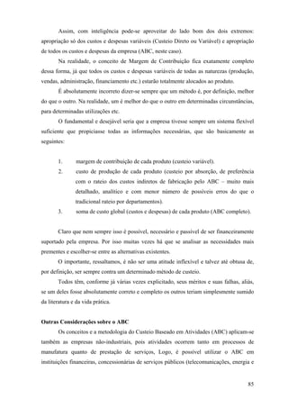 Assim, com inteligência pode-se aproveitar do lado bom dos dois extremos:
apropriação só dos custos e despesas variáveis (Custeio Direto ou Variável) e apropriação
de todos os custos e despesas da empresa (ABC, neste caso).
       Na realidade, o conceito de Margem de Contribuição fica exatamente completo
dessa forma, já que todos os custos e despesas variáveis de todas as naturezas (produção,
vendas, administração, financiamento etc.) estarão totalmente alocados ao produto.
       É absolutamente incorreto dizer-se sempre que um método é, por definição, melhor
do que o outro. Na realidade, um é melhor do que o outro em determinadas circunstâncias,
para determinadas utilizações etc.
       O fundamental e desejável seria que a empresa tivesse sempre um sistema flexível
suficiente que propiciasse todas as informações necessárias, que são basicamente as
seguintes:


       1.       margem de contribuição de cada produto (custeio variável).
       2.       custo de produção de cada produto (custeio por absorção, de preferência
               com o rateio dos custos indiretos de fabricação pelo ABC – muito mais
               detalhado, analítico e com menor número de possíveis erros do que o
               tradicional rateio por departamentos).
       3.       soma de custo global (custos e despesas) de cada produto (ABC completo).


       Claro que nem sempre isso é possível, necessário e passível de ser financeiramente
suportado pela empresa. Por isso muitas vezes há que se analisar as necessidades mais
prementes e escolher-se entre as alternativas existentes.
       O importante, ressaltamos, é não ser uma atitude inflexível e talvez até obtusa de,
por definição, ser sempre contra um determinado método de custeio.
       Todos têm, conforme já várias vezes explicitado, seus méritos e suas falhas, aliás,
se um deles fosse absolutamente correto e completo os outros teriam simplesmente sumido
da literatura e da vida prática.


Outras Considerações sobre o ABC
       Os conceitos e a metodologia do Custeio Baseado em Atividades (ABC) aplicam-se
também as empresas não-industriais, pois atividades ocorrem tanto em processos de
manufatura quanto de prestação de serviços, Logo, é possível utilizar o ABC em
instituições financeiras, concessionárias de serviços públicos (telecomunicações, energia e


                                                                                        85
 