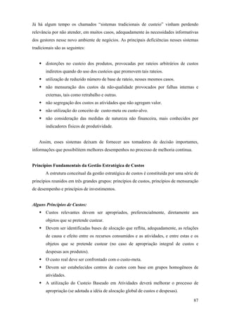 Já há algum tempo os chamados “sistemas tradicionais de custeio” vinham perdendo
relevância por não atender, em muitos casos, adequadamente às necessidades informativas
dos gestores nesse novo ambiente de negócios. As principais deficiências nesses sistemas
tradicionais são as seguintes:


       distorções no custeio dos produtos, provocadas por rateios arbitrários de custos
       indiretos quando do uso dos custeios que promovem tais rateios.
       utilização de reduzido número de base de rateio, nesses mesmos casos.
       não mensuração dos custos da não-qualidade provocados por falhas internas e
       externas, tais como retrabalho e outras.
       não segregação dos custos as atividades que não agregam valor.
       não utilização do conceito de custo-meta ou custo-alvo.
       não consideração das medidas de natureza não financeira, mais conhecidos por
       indicadores físicos de produtividade.


   Assim, esses sistemas deixam de fornecer aos tomadores de decisão importantes,
informações que possibilitem melhores desempenhos no processo de melhoria contínua.


Princípios Fundamentais da Gestão Estratégica de Custos
       A estrutura conceitual da gestão estratégica de custos é constituída por uma série de
princípios reunidos em três grandes grupos: princípios de custos, princípios de mensuração
de desempenho e princípios de investimentos.


Alguns Princípios de Custos:
       Custos relevantes devem ser apropriados, preferencialmente, diretamente aos
       objetos que se pretende custear.
       Devem ser identificadas bases de alocação que reflita, adequadamente, as relações
       de causa e efeito entre os recursos consumidos e as atividades, e entre estas e os
       objetos que se pretende custear (no caso de apropriação integral de custos e
       despesas aos produtos).
       O custo real deve ser confrontado com o custo-meta.
       Devem ser estabelecidos centros de custos com base em grupos homogêneos de
       atividades.
       A utilização do Custeio Baseado em Atividades deverá melhorar o processo de
       apropriação (se adotada a idéia de alocação global de custos e despesas).

                                                                                         87
 