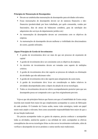 Princípios de Mensuração de Desempenhos
       Devem ser estabelecidas mensurações de desempenho para atividades relevantes.
       Essas mensurações de desempenho devem ser de natureza financeira e não-
       financeira (produtividade por hora trabalhada, por quilo consumida, vendas por
       funcionário, dias de atraso de balancetes contábeis, grau de satisfação dos
       adquirentes dos serviços do departamento jurídico etc)
       As mensurações de desempenho devem ser consistentes com os objetivos da
       empresa.
       As mensurações de desempenho devem melhorar a visibilidade dos direcionadores
       de custos, quando utilizados.


Alguns Princípios de Gestão de Investimentos
       A gestão de investimentos deve ser mais do que um processo de orçamento de
       capital
       A gestão de investimento deve ser consistente com os objetivos da empresa.
       As decisões de investimentos devem ser tomadas com suporte de múltiplos
       critérios.
       A gestão de investimentos deve dar suporte ao processo de redução ou eliminação
       de atividades que não adicionam valor.
       A gestão de investimentos deve dar suporte para atingimento do custo-meta.
       A gestão de investimento deve levar em consideração os dados relativos às
       atividades desempenhadas antes e depois da adoção de novas tecnologias.
       Todos os investimentos devem ter efetivo acompanhamento posterior para que seu
       desempenho possa ser comparado com o que fora originalmente previsto.


   Veja-se que são princípios básicos que fazem com que a Contabilidade de Custos esteja
inserida num mundo bem maior do que simplesmente acompanhar os custos de fabricação
de cada produto. O Contador de Custos acaba, numa visão estratégica, tendo um papel
muito mais amplo e relevante, bem como assumindo responsabilidade bem maior do que a
de sua função tradicional.
   Ele precisa acompanhar todos os gastos da empresa, precisa conhecer e acompanhar
todas as atividades, analisá-las quanto a sua utilidade de valor, acompanhar as efetivas
conseqüências das novas tecnologias feitas ou dos novos investimentos realizados, além de
verificar o desempenho de novos produtos e outras tarefas mais tradicionais.

                                                                                       88
 
