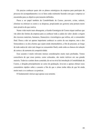 Ele precisa conhecer quais são os planos estratégicos da empresa para participar do
processo de acompanhamento e se os fatos estão realmente fazendo com que e empresa se
encaminhe para os objetivos previamente definidos.
   Passa a ser papel também da Contabilidade de Custos, prevenir, evitar, reduzir,
eliminar ou otimizar os custos e as despesas, propiciando aos gestores uma postura muito
mais proativa do que reativa.
   Numa visão muito mais abrangente, a Gestão Estratégica de Custos requer análises que
vão além dos limites da empresa para se conhecer toda a cadeia de valor: desde a origem
dos recursos materiais, humanos, financeiros e tecnológicos que utiliza, até o consumidor
final. Passa a não ser apenas importante conhecer os custos da sua empresa, mas o dos
fornecedores e os dos clientes que sejam ainda intermediários, a fim de procurar, ao longo
de toda cadeia de valor (até chegar ao consumidor final), onde estão as chances de redução
de custos e de aumento de competitividade.
   Esse assunto é muito relevante merece considerações muito mais profundas. Temos
consciência de que esses pontos, como colocados, são muito teóricos em sua grande
maioria. Todavia o caráter deste conteúdo, de ser no nível de introdução à Contabilidade de
Custos, e dirigida principalmente ao curso de graduação, leva-nos a apenas efetuar esses
comentários rápidos sobre o assunto a fim de que o aluno tenha idéia de que há ainda
muito mais a se conhecer e se praticar.
   O fundamental é deixar aqui apenas essa semente.




                                                                                        89
 