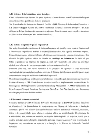 1.2.2 Sistemas de informação de apoio à decisão
Como refinamento dos sistemas de apoio à gestão, existem sistemas específicos desenhados para
um auxilio direto à questão das decisões gerenciais.
São denominados de Sistemas de Suporte à Decisão – DSS, Sistemas de informações Executivas –
EIS (Decision Support Systems e Executive Information Systems) e Business Inteligence – BI. Eles
utilizam-se da base de dados dos sistemas operacionais e dos sistemas de apoio à gestão e tem como
foco flexibilizar informações para tomada de decisão.




1.2.3 Sistema integrado de gestão empresarial
São assim denominados os sistemas de informações gerenciais que têm como objetivo fundamental
a consolidação e aglutinação de todas as informações necessárias para a gestão do sistema empresa.
Esses sistemas unem e integram todos os subsistemas componentes dos sistemas operacionais e dos
sistemas de apoio à gestão, através de recursos de tecnologia de informação, de forma tal que
todos os processos de negócios da empresa possam ser visualizados em termos de um fluxo
dinâmico de informações que perpassam todos os departamentos e funções.
Permitem com isso, uma visão horizontal e do processo em oposição à visão tradicional
verticalizada da hierarquia funcional das empresas. O Sistema de informação contábil deverá estar
completamente integrado ao Sistema de Gestão Empresarial.
Os sistemas integrados de gestão empresarial são mais conhecidos pela denominação de Enterprise
Resource Planning – ERP. Esses sistemas permitem também o acoplamento de outras soluções de
tecnologia da informação como o Customer Relationship Management – CRM (Gerenciamento de
Relações com Clientes), Cadeia de Suprimentos, Workflow, Data Warehousing, etc., bem como
total integração em rede e com a internet.


1.3 Sistema de informação contábil
Conforme definem a CVM (Comissão de Valores Mobiliários) e o IBRACON (Instituto Brasileiro
de Contadores), “A Contabilidade é, objetivamente, um Sistema de Informação e Avaliação
destinado a prover seus usuários com demonstrações e análises de natureza econômica, financeira,
física e de produtividade, com relação à entidade objeto de contabilização. Os objetivos da
Contabilidade, pois, devem ser aderentes, de alguma forma explicita ou implícita, àquilo que o
usuário considera como elementos importantes para seu processo decisório.” Esta conceituação é
importante para entendermos os objetivos e a abrangência do Sistema de Informação Contábil
Gerencial

                                                                                                9
 