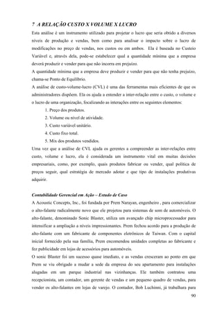 7 A RELAÇÃO CUSTO X VOLUME X LUCRO
Esta análise é um instrumento utilizado para projetar o lucro que seria obtido a diversos
níveis de produção e vendas, bem como para analisar o impacto sobre o lucro de
modificações no preço de vendas, nos custos ou em ambos. Ela é baseada no Custeio
Variável e, através dela, pode-se estabelecer qual a quantidade mínima que a empresa
deverá produzir e vender para que não incorra em prejuízo.
A quantidade mínima que a empresa deve produzir e vender para que não tenha prejuízo,
chama-se Ponto de Equilíbrio.
A análise de custo-volume-lucro (CVL) é uma das ferramentas mais eficientes de que os
administradores dispõem. Ela os ajuda a entender a inter-relação entre o custo, o volume e
o lucro de uma organização, focalizando as interações entre os seguintes elementos:
       1. Preço dos produtos.
       2. Volume ou nível de atividade.
       3. Custo variável unitário.
       4. Custo fixo total.
       5. Mix dos produtos vendidos.
Uma vez que a análise de CVL ajuda os gerentes a compreender as inter-relações entre
custo, volume e lucro, ela é considerada um instrumento vital em muitas decisões
empresariais, como, por exemplo, quais produtos fabricar ou vender, qual política de
preços seguir, qual estratégia de mercado adotar e que tipo de instalações produtivas
adquirir.


Contabilidade Gerencial em Ação – Estudo de Caso
A Acoustic Concepts, Inc., foi fundada por Prem Narayan, engenheiro , para comercializar
o alto-falante radicalmente novo que ele projetou para sistemas de som de automóveis. O
alto-falante, denominado Sonic Blaster, utiliza um avançado chip microprocessador para
intensificar a ampliação a níveis impressionantes. Prem fechou acordo para a produção de
alto-falante com um fabricante de componentes eletrônicos de Taiwan. Com o capital
inicial fornecido pela sua família, Prem encomendou unidades completas ao fabricante e
fez publicidade em lojas de acessórios para automóveis.
O sonic Blaster foi um sucesso quase imediato, e as vendas cresceram ao ponto em que
Prem se viu obrigado a mudar a sede da empresa do seu apartamento para instalações
alugadas em um parque industrial nas vizinhanças. Ele também contratou uma
recepcionista, um contador, um gerente de vendas e um pequeno quadro de vendas, para
vender os alto-falantes em lojas de varejo. O contador, Bob Luchinni, já trabalhara para
                                                                                       90
 