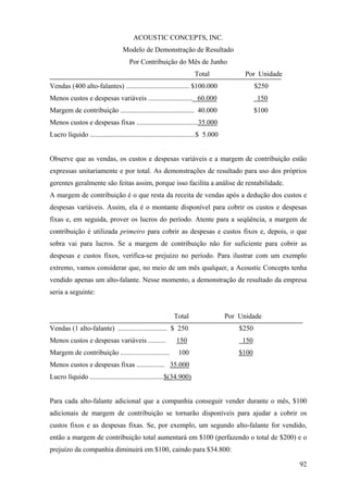 ACOUSTIC CONCEPTS, INC.
                                   Modelo de Demonstração de Resultado
                                      Por Contribuição do Mês de Junho
                                                                     Total                Por Unidade
Vendas (400 alto-falantes) .................................... $100.000                       $250
Menos custos e despesas variáveis ......................... 60.000                             150
Margem de contribuição .......................................... 40.000                       $100
Menos custos e despesas fixas ...................................35.000
Lucro líquido ............................................................$ 5.000


Observe que as vendas, os custos e despesas variáveis e a margem de contribuição estão
expressas unitariamente e por total. As demonstrações de resultado para uso dos próprios
gerentes geralmente são feitas assim, porque isso facilita a análise de rentabilidade.
A margem de contribuição é o que resta da receita de vendas após a dedução dos custos e
despesas variáveis. Assim, ela é o montante disponível para cobrir os custos e despesas
fixas e, em seguida, prover os lucros do período. Atente para a seqüência, a margem de
contribuição é utilizada primeiro para cobrir as despesas e custos fixos e, depois, o que
sobra vai para lucros. Se a margem de contribuição não for suficiente para cobrir as
despesas e custos fixos, verifica-se prejuízo no período. Para ilustrar com um exemplo
extremo, vamos considerar que, no meio de um mês qualquer, a Acoustic Concepts tenha
vendido apenas um alto-falante. Nesse momento, a demonstração de resultado da empresa
seria a seguinte:


                                                           Total                    Por Unidade
Vendas (1 alto-falante) ............................ $ 250                              $250
Menos custos e despesas variáveis ..........                150                          150
Margem de contribuição ............................          100                        $100
Menos custos e despesas fixas ................ 35.000
Lucro líquido ..........................................$(34.900)


Para cada alto-falante adicional que a companhia conseguir vender durante o mês, $100
adicionais de margem de contribuição se tornarão disponíveis para ajudar a cobrir os
custos fixos e as despesas fixas. Se, por exemplo, um segundo alto-falante for vendido,
então a margem de contribuição total aumentará em $100 (perfazendo o total de $200) e o
prejuízo da companhia diminuirá em $100, caindo para $34.800:

                                                                                                        92
 