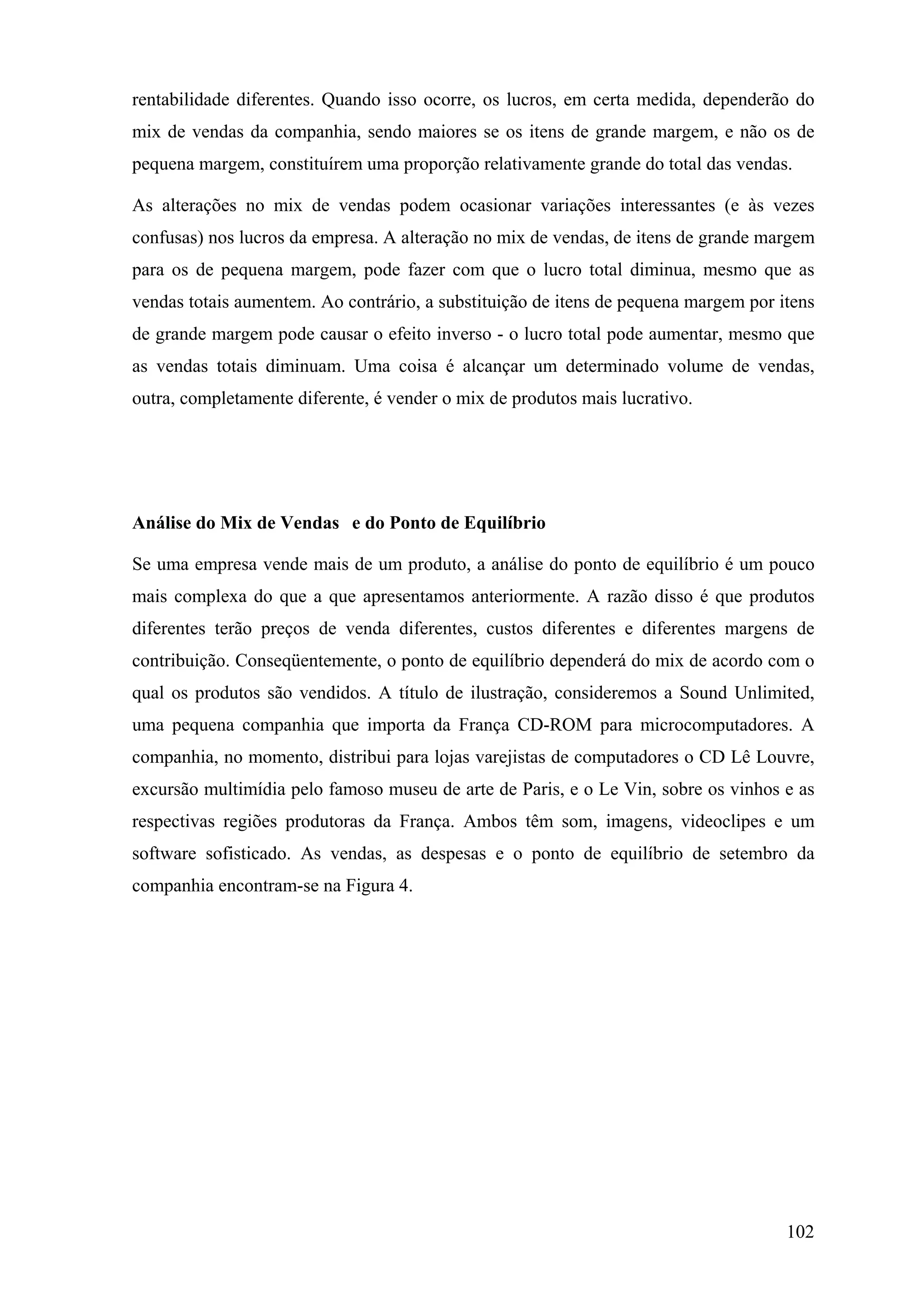 rentabilidade diferentes. Quando isso ocorre, os lucros, em certa medida, dependerão do
mix de vendas da companhia, sendo maiores se os itens de grande margem, e não os de
pequena margem, constituírem uma proporção relativamente grande do total das vendas.

As alterações no mix de vendas podem ocasionar variações interessantes (e às vezes
confusas) nos lucros da empresa. A alteração no mix de vendas, de itens de grande margem
para os de pequena margem, pode fazer com que o lucro total diminua, mesmo que as
vendas totais aumentem. Ao contrário, a substituição de itens de pequena margem por itens
de grande margem pode causar o efeito inverso - o lucro total pode aumentar, mesmo que
as vendas totais diminuam. Uma coisa é alcançar um determinado volume de vendas,
outra, completamente diferente, é vender o mix de produtos mais lucrativo.




Análise do Mix de Vendas e do Ponto de Equilíbrio

Se uma empresa vende mais de um produto, a análise do ponto de equilíbrio é um pouco
mais complexa do que a que apresentamos anteriormente. A razão disso é que produtos
diferentes terão preços de venda diferentes, custos diferentes e diferentes margens de
contribuição. Conseqüentemente, o ponto de equilíbrio dependerá do mix de acordo com o
qual os produtos são vendidos. A título de ilustração, consideremos a Sound Unlimited,
uma pequena companhia que importa da França CD-ROM para microcomputadores. A
companhia, no momento, distribui para lojas varejistas de computadores o CD Lê Louvre,
excursão multimídia pelo famoso museu de arte de Paris, e o Le Vin, sobre os vinhos e as
respectivas regiões produtoras da França. Ambos têm som, imagens, videoclipes e um
software sofisticado. As vendas, as despesas e o ponto de equilíbrio de setembro da
companhia encontram-se na Figura 4.




                                                                                     102
 