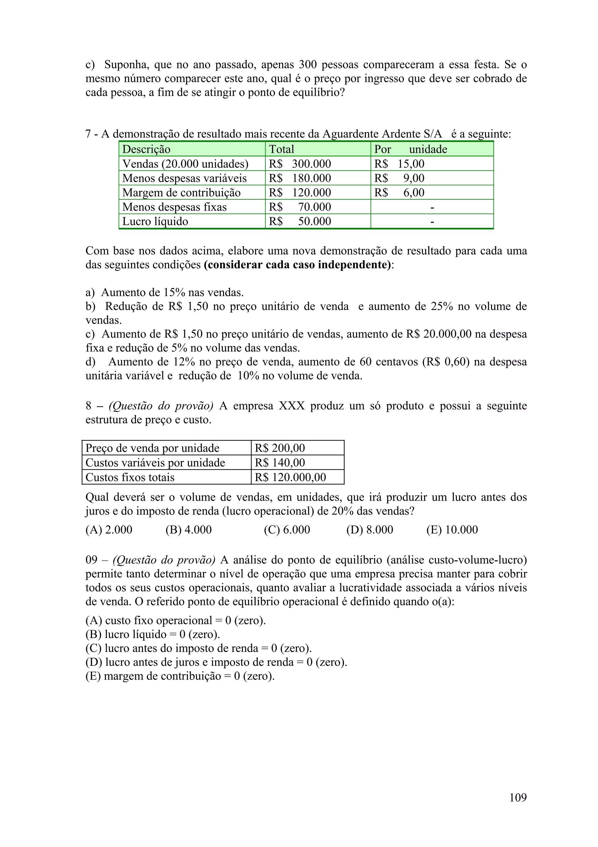 c) Suponha, que no ano passado, apenas 300 pessoas compareceram a essa festa. Se o
mesmo número comparecer este ano, qual é o preço por ingresso que deve ser cobrado de
cada pessoa, a fim de se atingir o ponto de equilíbrio?


7 - A demonstração de resultado mais recente da Aguardente Ardente S/A é a seguinte:
        Descrição                    Total               Por    unidade
        Vendas (20.000 unidades)     R$ 300.000          R$ 15,00
        Menos despesas variáveis     R$ 180.000          R$ 9,00
        Margem de contribuição       R$ 120.000          R$ 6,00
        Menos despesas fixas         R$ 70.000                      -
        Lucro líquido                R$ 50.000                      -

Com base nos dados acima, elabore uma nova demonstração de resultado para cada uma
das seguintes condições (considerar cada caso independente):

a) Aumento de 15% nas vendas.
b) Redução de R$ 1,50 no preço unitário de venda e aumento de 25% no volume de
vendas.
c) Aumento de R$ 1,50 no preço unitário de vendas, aumento de R$ 20.000,00 na despesa
fixa e redução de 5% no volume das vendas.
d) Aumento de 12% no preço de venda, aumento de 60 centavos (R$ 0,60) na despesa
unitária variável e redução de 10% no volume de venda.

8 – (Questão do provão) A empresa XXX produz um só produto e possui a seguinte
estrutura de preço e custo.

Preço de venda por unidade         R$ 200,00
Custos variáveis por unidade       R$ 140,00
Custos fixos totais                R$ 120.000,00
Qual deverá ser o volume de vendas, em unidades, que irá produzir um lucro antes dos
juros e do imposto de renda (lucro operacional) de 20% das vendas?
(A) 2.000       (B) 4.000            (C) 6.000        (D) 8.000       (E) 10.000

09 – (Questão do provão) A análise do ponto de equilíbrio (análise custo-volume-lucro)
permite tanto determinar o nível de operação que uma empresa precisa manter para cobrir
todos os seus custos operacionais, quanto avaliar a lucratividade associada a vários níveis
de venda. O referido ponto de equilíbrio operacional é definido quando o(a):
(A) custo fixo operacional = 0 (zero).
(B) lucro líquido = 0 (zero).
(C) lucro antes do imposto de renda = 0 (zero).
(D) lucro antes de juros e imposto de renda = 0 (zero).
(E) margem de contribuição = 0 (zero).




                                                                                       109
 