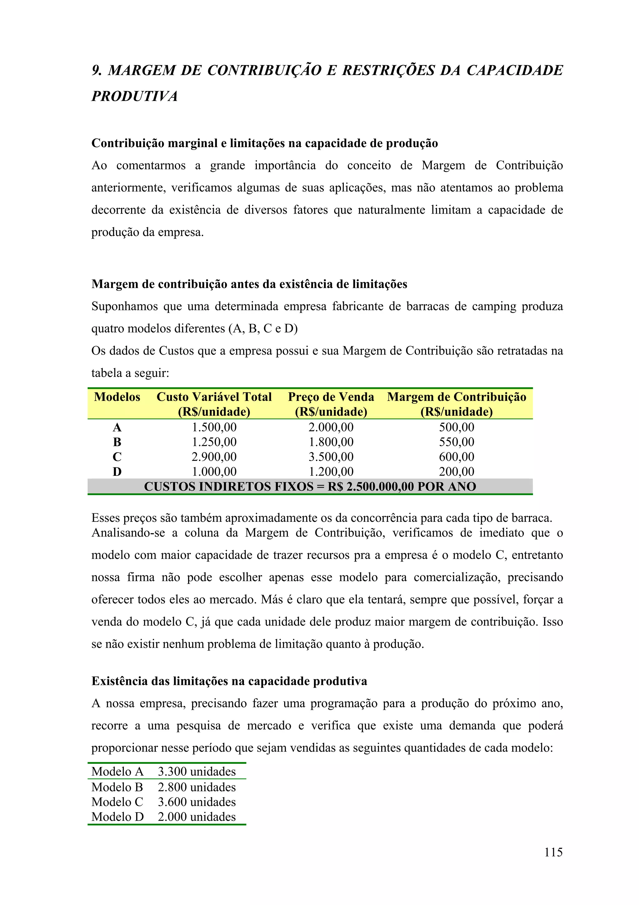 9. MARGEM DE CONTRIBUIÇÃO E RESTRIÇÕES DA CAPACIDADE
PRODUTIVA


Contribuição marginal e limitações na capacidade de produção
Ao comentarmos a grande importância do conceito de Margem de Contribuição
anteriormente, verificamos algumas de suas aplicações, mas não atentamos ao problema
decorrente da existência de diversos fatores que naturalmente limitam a capacidade de
produção da empresa.



Margem de contribuição antes da existência de limitações
Suponhamos que uma determinada empresa fabricante de barracas de camping produza
quatro modelos diferentes (A, B, C e D)
Os dados de Custos que a empresa possui e sua Margem de Contribuição são retratadas na
tabela a seguir:
Modelos     Custo Variável Total Preço de Venda Margem de Contribuição
               (R$/unidade)       (R$/unidade)      (R$/unidade)
    A             1.500,00          2.000,00           500,00
    B             1.250,00          1.800,00           550,00
    C             2.900,00          3.500,00           600,00
    D             1.000,00          1.200,00           200,00
           CUSTOS INDIRETOS FIXOS = R$ 2.500.000,00 POR ANO

Esses preços são também aproximadamente os da concorrência para cada tipo de barraca.
Analisando-se a coluna da Margem de Contribuição, verificamos de imediato que o
modelo com maior capacidade de trazer recursos pra a empresa é o modelo C, entretanto
nossa firma não pode escolher apenas esse modelo para comercialização, precisando
oferecer todos eles ao mercado. Más é claro que ela tentará, sempre que possível, forçar a
venda do modelo C, já que cada unidade dele produz maior margem de contribuição. Isso
se não existir nenhum problema de limitação quanto à produção.

Existência das limitações na capacidade produtiva
A nossa empresa, precisando fazer uma programação para a produção do próximo ano,
recorre a uma pesquisa de mercado e verifica que existe uma demanda que poderá
proporcionar nesse período que sejam vendidas as seguintes quantidades de cada modelo:
Modelo A     3.300 unidades
Modelo B     2.800 unidades
Modelo C     3.600 unidades
Modelo D     2.000 unidades

                                                                                      115
 