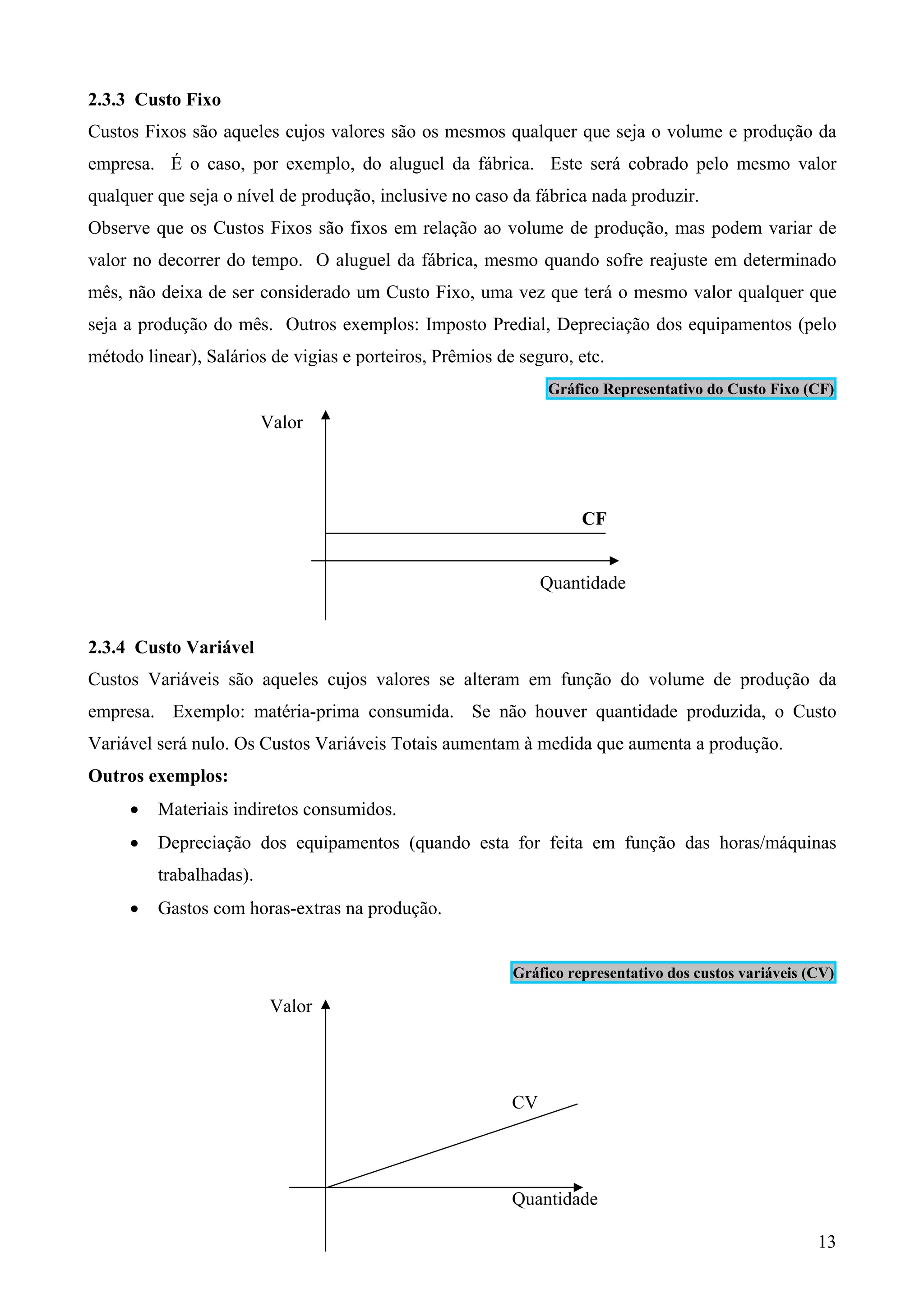 2.3.3 Custo Fixo
Custos Fixos são aqueles cujos valores são os mesmos qualquer que seja o volume e produção da
empresa. É o caso, por exemplo, do aluguel da fábrica. Este será cobrado pelo mesmo valor
qualquer que seja o nível de produção, inclusive no caso da fábrica nada produzir.
Observe que os Custos Fixos são fixos em relação ao volume de produção, mas podem variar de
valor no decorrer do tempo. O aluguel da fábrica, mesmo quando sofre reajuste em determinado
mês, não deixa de ser considerado um Custo Fixo, uma vez que terá o mesmo valor qualquer que
seja a produção do mês. Outros exemplos: Imposto Predial, Depreciação dos equipamentos (pelo
método linear), Salários de vigias e porteiros, Prêmios de seguro, etc.
                                                               Gráfico Representativo do Custo Fixo (CF)

                         Valor




                                                                    CF


                                                               Quantidade


2.3.4 Custo Variável
Custos Variáveis são aqueles cujos valores se alteram em função do volume de produção da
empresa. Exemplo: matéria-prima consumida. Se não houver quantidade produzida, o Custo
Variável será nulo. Os Custos Variáveis Totais aumentam à medida que aumenta a produção.
Outros exemplos:
     •   Materiais indiretos consumidos.
     •   Depreciação dos equipamentos (quando esta for feita em função das horas/máquinas
         trabalhadas).
     •   Gastos com horas-extras na produção.


                                                          Gráfico representativo dos custos variáveis (CV)

                          Valor




                                                          CV




                                                          Quantidade

                                                                                                       13
 
