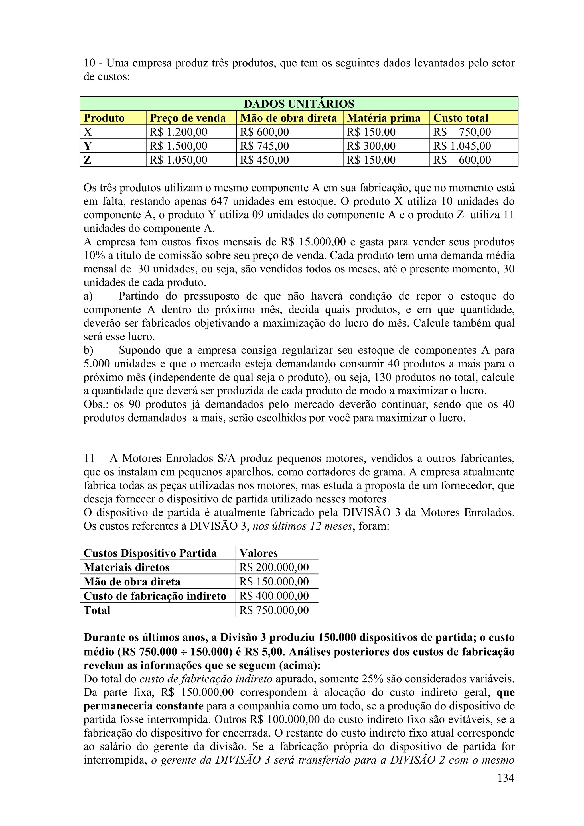 10 - Uma empresa produz três produtos, que tem os seguintes dados levantados pelo setor
de custos:

                                 DADOS UNITÁRIOS
Produto       Preço de venda     Mão de obra direta Matéria prima         Custo total
X             R$ 1.200,00        R$ 600,00          R$ 150,00             R$ 750,00
Y             R$ 1.500,00        R$ 745,00          R$ 300,00             R$ 1.045,00
Z             R$ 1.050,00        R$ 450,00          R$ 150,00             R$ 600,00

Os três produtos utilizam o mesmo componente A em sua fabricação, que no momento está
em falta, restando apenas 647 unidades em estoque. O produto X utiliza 10 unidades do
componente A, o produto Y utiliza 09 unidades do componente A e o produto Z utiliza 11
unidades do componente A.
A empresa tem custos fixos mensais de R$ 15.000,00 e gasta para vender seus produtos
10% a título de comissão sobre seu preço de venda. Cada produto tem uma demanda média
mensal de 30 unidades, ou seja, são vendidos todos os meses, até o presente momento, 30
unidades de cada produto.
a)      Partindo do pressuposto de que não haverá condição de repor o estoque do
componente A dentro do próximo mês, decida quais produtos, e em que quantidade,
deverão ser fabricados objetivando a maximização do lucro do mês. Calcule também qual
será esse lucro.
b)      Supondo que a empresa consiga regularizar seu estoque de componentes A para
5.000 unidades e que o mercado esteja demandando consumir 40 produtos a mais para o
próximo mês (independente de qual seja o produto), ou seja, 130 produtos no total, calcule
a quantidade que deverá ser produzida de cada produto de modo a maximizar o lucro.
Obs.: os 90 produtos já demandados pelo mercado deverão continuar, sendo que os 40
produtos demandados a mais, serão escolhidos por você para maximizar o lucro.


11 – A Motores Enrolados S/A produz pequenos motores, vendidos a outros fabricantes,
que os instalam em pequenos aparelhos, como cortadores de grama. A empresa atualmente
fabrica todas as peças utilizadas nos motores, mas estuda a proposta de um fornecedor, que
deseja fornecer o dispositivo de partida utilizado nesses motores.
O dispositivo de partida é atualmente fabricado pela DIVISÃO 3 da Motores Enrolados.
Os custos referentes à DIVISÃO 3, nos últimos 12 meses, foram:

Custos Dispositivo Partida       Valores
Materiais diretos                R$ 200.000,00
Mão de obra direta               R$ 150.000,00
Custo de fabricação indireto     R$ 400.000,00
Total                            R$ 750.000,00

Durante os últimos anos, a Divisão 3 produziu 150.000 dispositivos de partida; o custo
médio (R$ 750.000 ÷ 150.000) é R$ 5,00. Análises posteriores dos custos de fabricação
revelam as informações que se seguem (acima):
Do total do custo de fabricação indireto apurado, somente 25% são considerados variáveis.
Da parte fixa, R$ 150.000,00 correspondem à alocação do custo indireto geral, que
permaneceria constante para a companhia como um todo, se a produção do dispositivo de
partida fosse interrompida. Outros R$ 100.000,00 do custo indireto fixo são evitáveis, se a
fabricação do dispositivo for encerrada. O restante do custo indireto fixo atual corresponde
ao salário do gerente da divisão. Se a fabricação própria do dispositivo de partida for
interrompida, o gerente da DIVISÃO 3 será transferido para a DIVISÃO 2 com o mesmo
                                                                                        134
 