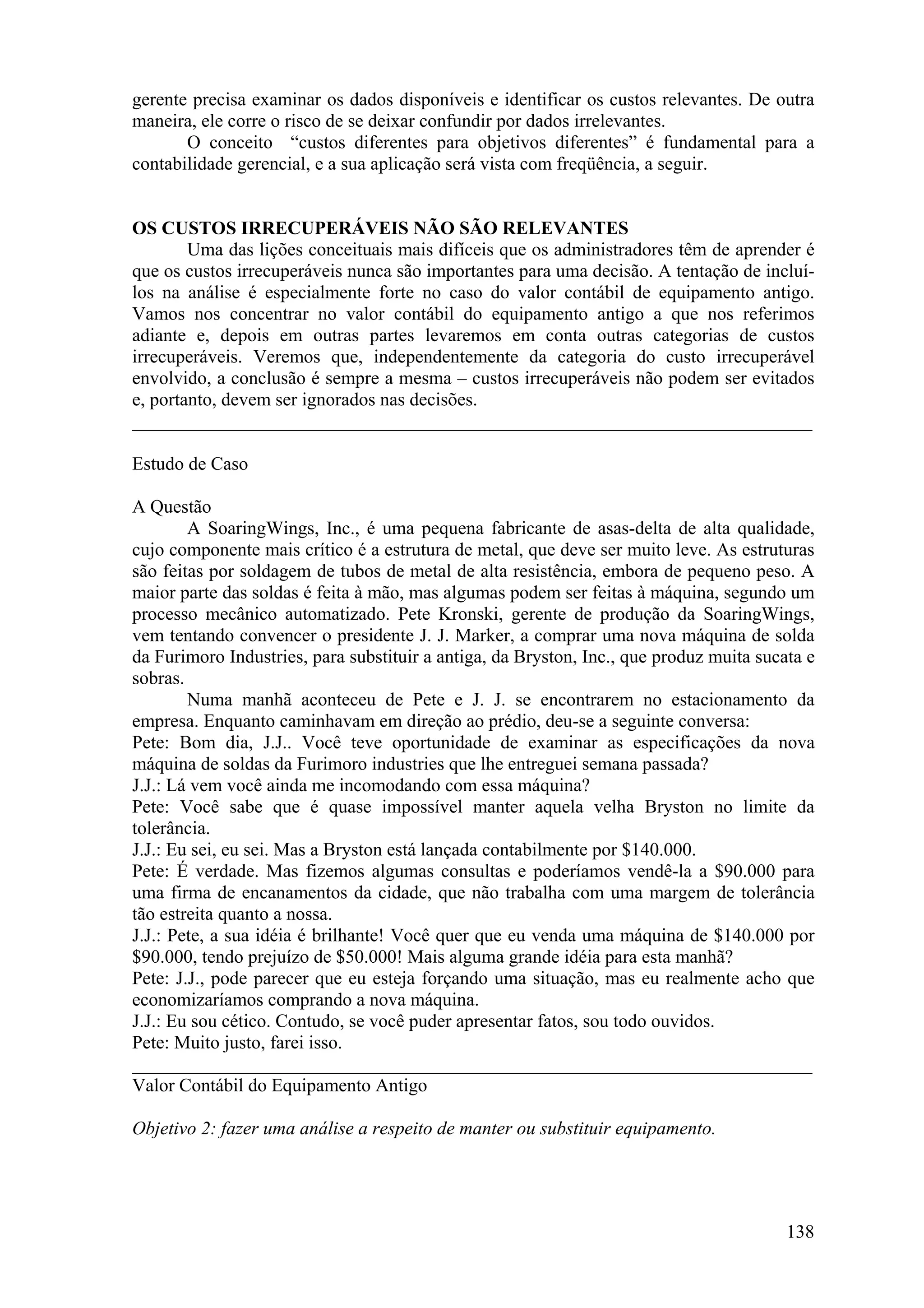 gerente precisa examinar os dados disponíveis e identificar os custos relevantes. De outra
maneira, ele corre o risco de se deixar confundir por dados irrelevantes.
       O conceito “custos diferentes para objetivos diferentes” é fundamental para a
contabilidade gerencial, e a sua aplicação será vista com freqüência, a seguir.


OS CUSTOS IRRECUPERÁVEIS NÃO SÃO RELEVANTES
        Uma das lições conceituais mais difíceis que os administradores têm de aprender é
que os custos irrecuperáveis nunca são importantes para uma decisão. A tentação de incluí-
los na análise é especialmente forte no caso do valor contábil de equipamento antigo.
Vamos nos concentrar no valor contábil do equipamento antigo a que nos referimos
adiante e, depois em outras partes levaremos em conta outras categorias de custos
irrecuperáveis. Veremos que, independentemente da categoria do custo irrecuperável
envolvido, a conclusão é sempre a mesma – custos irrecuperáveis não podem ser evitados
e, portanto, devem ser ignorados nas decisões.
_________________________________________________________________________

Estudo de Caso

A Questão
        A SoaringWings, Inc., é uma pequena fabricante de asas-delta de alta qualidade,
cujo componente mais crítico é a estrutura de metal, que deve ser muito leve. As estruturas
são feitas por soldagem de tubos de metal de alta resistência, embora de pequeno peso. A
maior parte das soldas é feita à mão, mas algumas podem ser feitas à máquina, segundo um
processo mecânico automatizado. Pete Kronski, gerente de produção da SoaringWings,
vem tentando convencer o presidente J. J. Marker, a comprar uma nova máquina de solda
da Furimoro Industries, para substituir a antiga, da Bryston, Inc., que produz muita sucata e
sobras.
        Numa manhã aconteceu de Pete e J. J. se encontrarem no estacionamento da
empresa. Enquanto caminhavam em direção ao prédio, deu-se a seguinte conversa:
Pete: Bom dia, J.J.. Você teve oportunidade de examinar as especificações da nova
máquina de soldas da Furimoro industries que lhe entreguei semana passada?
J.J.: Lá vem você ainda me incomodando com essa máquina?
Pete: Você sabe que é quase impossível manter aquela velha Bryston no limite da
tolerância.
J.J.: Eu sei, eu sei. Mas a Bryston está lançada contabilmente por $140.000.
Pete: É verdade. Mas fizemos algumas consultas e poderíamos vendê-la a $90.000 para
uma firma de encanamentos da cidade, que não trabalha com uma margem de tolerância
tão estreita quanto a nossa.
J.J.: Pete, a sua idéia é brilhante! Você quer que eu venda uma máquina de $140.000 por
$90.000, tendo prejuízo de $50.000! Mais alguma grande idéia para esta manhã?
Pete: J.J., pode parecer que eu esteja forçando uma situação, mas eu realmente acho que
economizaríamos comprando a nova máquina.
J.J.: Eu sou cético. Contudo, se você puder apresentar fatos, sou todo ouvidos.
Pete: Muito justo, farei isso.
_________________________________________________________________________
Valor Contábil do Equipamento Antigo

Objetivo 2: fazer uma análise a respeito de manter ou substituir equipamento.




                                                                                         138
 