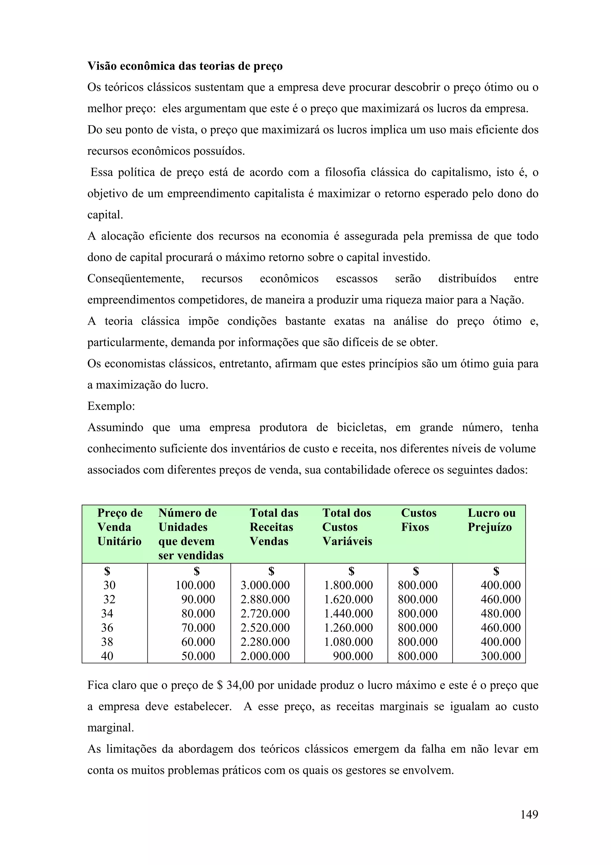 Visão econômica das teorias de preço
Os teóricos clássicos sustentam que a empresa deve procurar descobrir o preço ótimo ou o
melhor preço: eles argumentam que este é o preço que maximizará os lucros da empresa.
Do seu ponto de vista, o preço que maximizará os lucros implica um uso mais eficiente dos
recursos econômicos possuídos.
Essa política de preço está de acordo com a filosofia clássica do capitalismo, isto é, o
objetivo de um empreendimento capitalista é maximizar o retorno esperado pelo dono do
capital.
A alocação eficiente dos recursos na economia é assegurada pela premissa de que todo
dono de capital procurará o máximo retorno sobre o capital investido.
Conseqüentemente,      recursos    econômicos     escassos    serão      distribuídos   entre
empreendimentos competidores, de maneira a produzir uma riqueza maior para a Nação.
A teoria clássica impõe condições bastante exatas na análise do preço ótimo e,
particularmente, demanda por informações que são difíceis de se obter.
Os economistas clássicos, entretanto, afirmam que estes princípios são um ótimo guia para
a maximização do lucro.
Exemplo:
Assumindo que uma empresa produtora de bicicletas, em grande número, tenha
conhecimento suficiente dos inventários de custo e receita, nos diferentes níveis de volume
associados com diferentes preços de venda, sua contabilidade oferece os seguintes dados:


  Preço de    Número de           Total das     Total dos      Custos          Lucro ou
  Venda       Unidades            Receitas      Custos         Fixos           Prejuízo
  Unitário    que devem           Vendas        Variáveis
              ser vendidas
    $                $              $                $          $                  $
   30            100.000       3.000.000        1.800.000     800.000            400.000
   32              90.000      2.880.000        1.620.000     800.000            460.000
   34              80.000      2.720.000        1.440.000     800.000            480.000
   36              70.000      2.520.000        1.260.000     800.000            460.000
   38              60.000      2.280.000        1.080.000     800.000            400.000
   40              50.000      2.000.000          900.000     800.000            300.000

Fica claro que o preço de $ 34,00 por unidade produz o lucro máximo e este é o preço que
a empresa deve estabelecer. A esse preço, as receitas marginais se igualam ao custo
marginal.
As limitações da abordagem dos teóricos clássicos emergem da falha em não levar em
conta os muitos problemas práticos com os quais os gestores se envolvem.


                                                                                          149
 