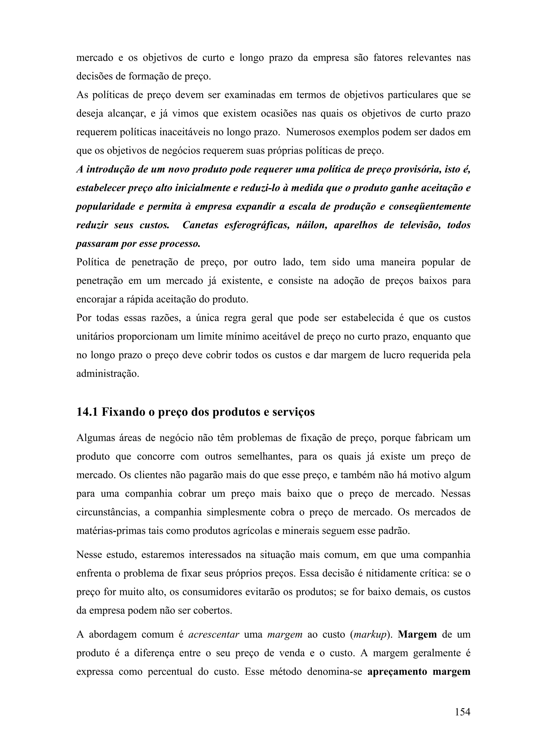 mercado e os objetivos de curto e longo prazo da empresa são fatores relevantes nas
decisões de formação de preço.
As políticas de preço devem ser examinadas em termos de objetivos particulares que se
deseja alcançar, e já vimos que existem ocasiões nas quais os objetivos de curto prazo
requerem políticas inaceitáveis no longo prazo. Numerosos exemplos podem ser dados em
que os objetivos de negócios requerem suas próprias políticas de preço.
A introdução de um novo produto pode requerer uma política de preço provisória, isto é,
estabelecer preço alto inicialmente e reduzi-lo à medida que o produto ganhe aceitação e
popularidade e permita à empresa expandir a escala de produção e conseqüentemente
reduzir seus custos.    Canetas esferográficas, náilon, aparelhos de televisão, todos
passaram por esse processo.
Política de penetração de preço, por outro lado, tem sido uma maneira popular de
penetração em um mercado já existente, e consiste na adoção de preços baixos para
encorajar a rápida aceitação do produto.
Por todas essas razões, a única regra geral que pode ser estabelecida é que os custos
unitários proporcionam um limite mínimo aceitável de preço no curto prazo, enquanto que
no longo prazo o preço deve cobrir todos os custos e dar margem de lucro requerida pela
administração.


14.1 Fixando o preço dos produtos e serviços

Algumas áreas de negócio não têm problemas de fixação de preço, porque fabricam um
produto que concorre com outros semelhantes, para os quais já existe um preço de
mercado. Os clientes não pagarão mais do que esse preço, e também não há motivo algum
para uma companhia cobrar um preço mais baixo que o preço de mercado. Nessas
circunstâncias, a companhia simplesmente cobra o preço de mercado. Os mercados de
matérias-primas tais como produtos agrícolas e minerais seguem esse padrão.

Nesse estudo, estaremos interessados na situação mais comum, em que uma companhia
enfrenta o problema de fixar seus próprios preços. Essa decisão é nitidamente crítica: se o
preço for muito alto, os consumidores evitarão os produtos; se for baixo demais, os custos
da empresa podem não ser cobertos.

A abordagem comum é acrescentar uma margem ao custo (markup). Margem de um
produto é a diferença entre o seu preço de venda e o custo. A margem geralmente é
expressa como percentual do custo. Esse método denomina-se apreçamento margem


                                                                                       154
 