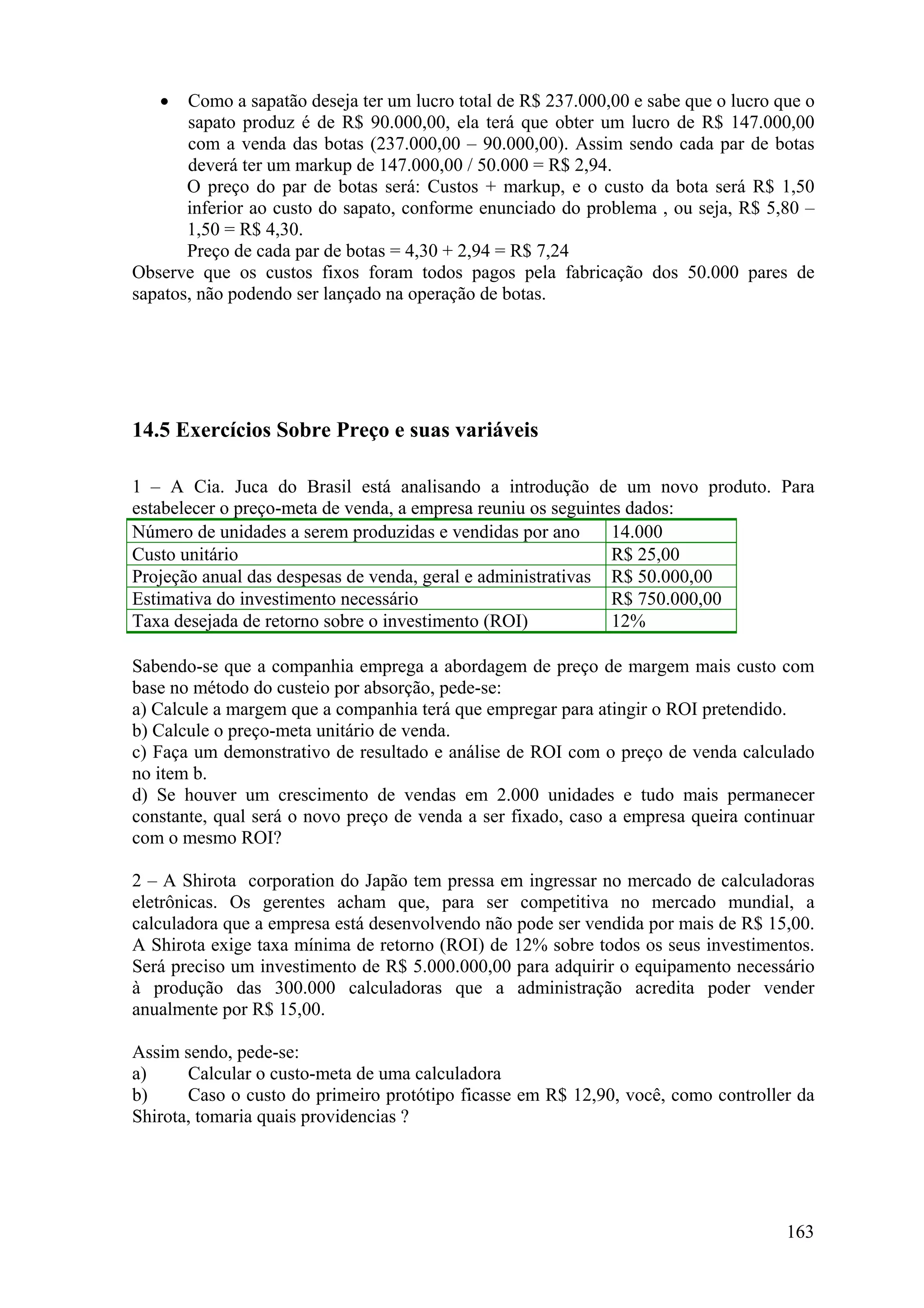 •   Como a sapatão deseja ter um lucro total de R$ 237.000,00 e sabe que o lucro que o
       sapato produz é de R$ 90.000,00, ela terá que obter um lucro de R$ 147.000,00
       com a venda das botas (237.000,00 – 90.000,00). Assim sendo cada par de botas
       deverá ter um markup de 147.000,00 / 50.000 = R$ 2,94.
       O preço do par de botas será: Custos + markup, e o custo da bota será R$ 1,50
       inferior ao custo do sapato, conforme enunciado do problema , ou seja, R$ 5,80 –
       1,50 = R$ 4,30.
       Preço de cada par de botas = 4,30 + 2,94 = R$ 7,24
Observe que os custos fixos foram todos pagos pela fabricação dos 50.000 pares de
sapatos, não podendo ser lançado na operação de botas.




14.5 Exercícios Sobre Preço e suas variáveis

1 – A Cia. Juca do Brasil está analisando a introdução de um novo produto. Para
estabelecer o preço-meta de venda, a empresa reuniu os seguintes dados:
Número de unidades a serem produzidas e vendidas por ano       14.000
Custo unitário                                                 R$ 25,00
Projeção anual das despesas de venda, geral e administrativas R$ 50.000,00
Estimativa do investimento necessário                          R$ 750.000,00
Taxa desejada de retorno sobre o investimento (ROI)            12%

Sabendo-se que a companhia emprega a abordagem de preço de margem mais custo com
base no método do custeio por absorção, pede-se:
a) Calcule a margem que a companhia terá que empregar para atingir o ROI pretendido.
b) Calcule o preço-meta unitário de venda.
c) Faça um demonstrativo de resultado e análise de ROI com o preço de venda calculado
no item b.
d) Se houver um crescimento de vendas em 2.000 unidades e tudo mais permanecer
constante, qual será o novo preço de venda a ser fixado, caso a empresa queira continuar
com o mesmo ROI?

2 – A Shirota corporation do Japão tem pressa em ingressar no mercado de calculadoras
eletrônicas. Os gerentes acham que, para ser competitiva no mercado mundial, a
calculadora que a empresa está desenvolvendo não pode ser vendida por mais de R$ 15,00.
A Shirota exige taxa mínima de retorno (ROI) de 12% sobre todos os seus investimentos.
Será preciso um investimento de R$ 5.000.000,00 para adquirir o equipamento necessário
à produção das 300.000 calculadoras que a administração acredita poder vender
anualmente por R$ 15,00.

Assim sendo, pede-se:
a)     Calcular o custo-meta de uma calculadora
b)     Caso o custo do primeiro protótipo ficasse em R$ 12,90, você, como controller da
Shirota, tomaria quais providencias ?




                                                                                     163
 
